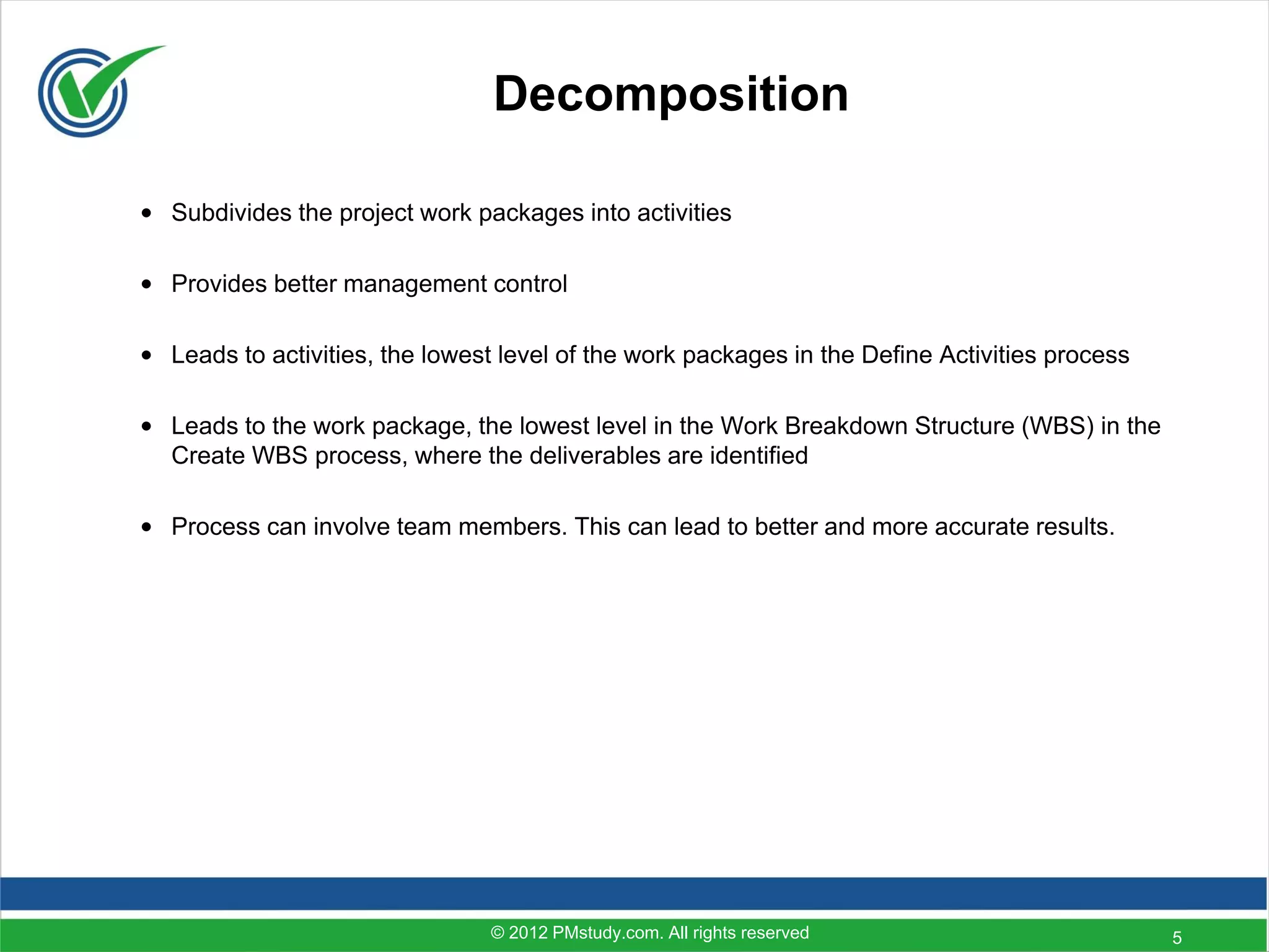 Decomposition

• Subdivides the project work packages into activities

• Provides better management control

• Leads to activities, the lowest level of the work packages in the Define Activities process

• Leads to the work package, the lowest level in the Work Breakdown Structure (WBS) in the
  Create WBS process, where the deliverables are identified

• Process can involve team members. This can lead to better and more accurate results.




                                 © 2012 PMstudy.com. All rights reserved                        5
 