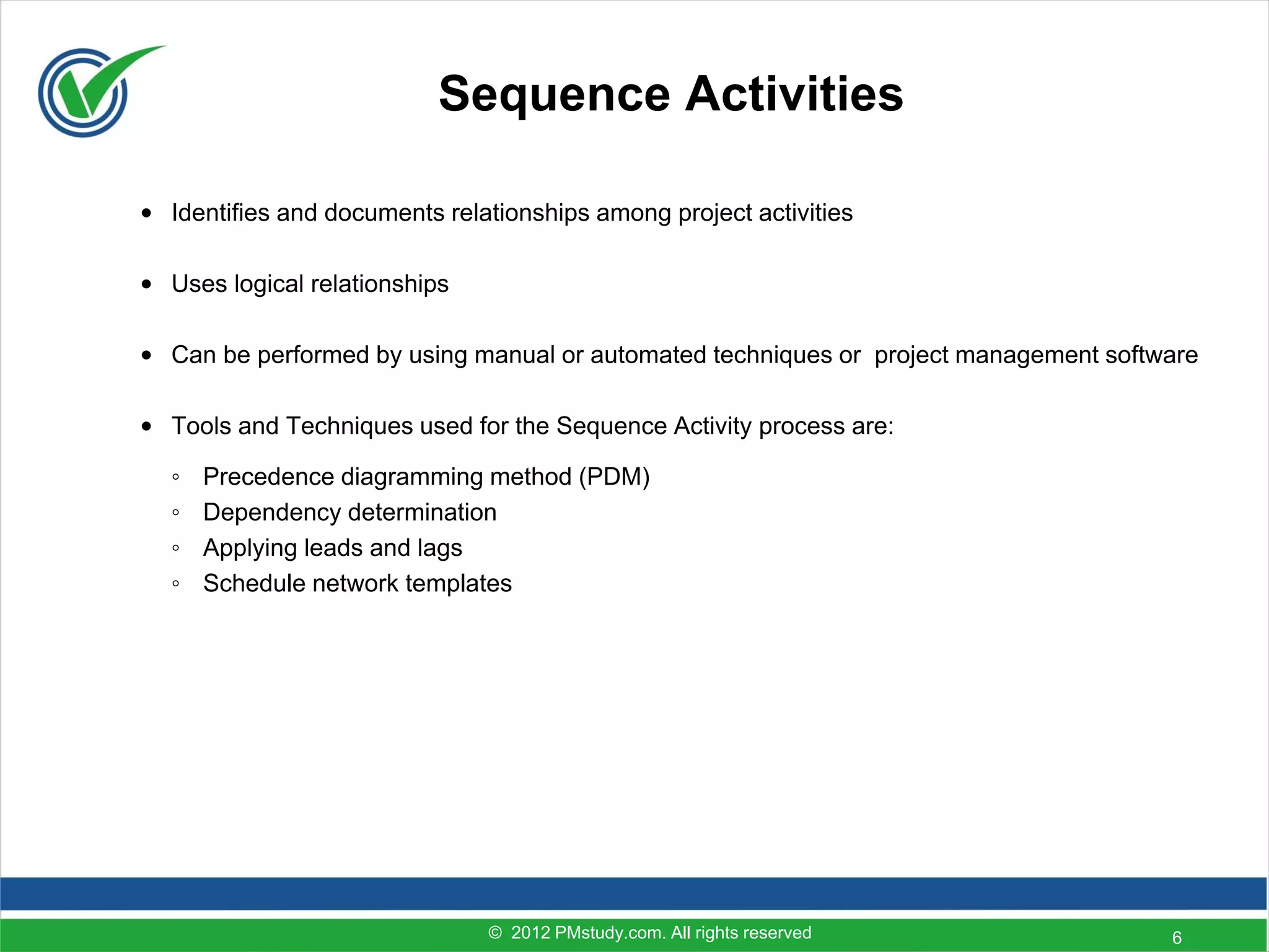 Sequence Activities

• Identifies and documents relationships among project activities

• Uses logical relationships

• Can be performed by using manual or automated techniques or project management software

• Tools and Techniques used for the Sequence Activity process are:

  ◦   Precedence diagramming method (PDM)
  ◦   Dependency determination
  ◦   Applying leads and lags
  ◦   Schedule network templates




                               © 2012 PMstudy.com. All rights reserved                6
 