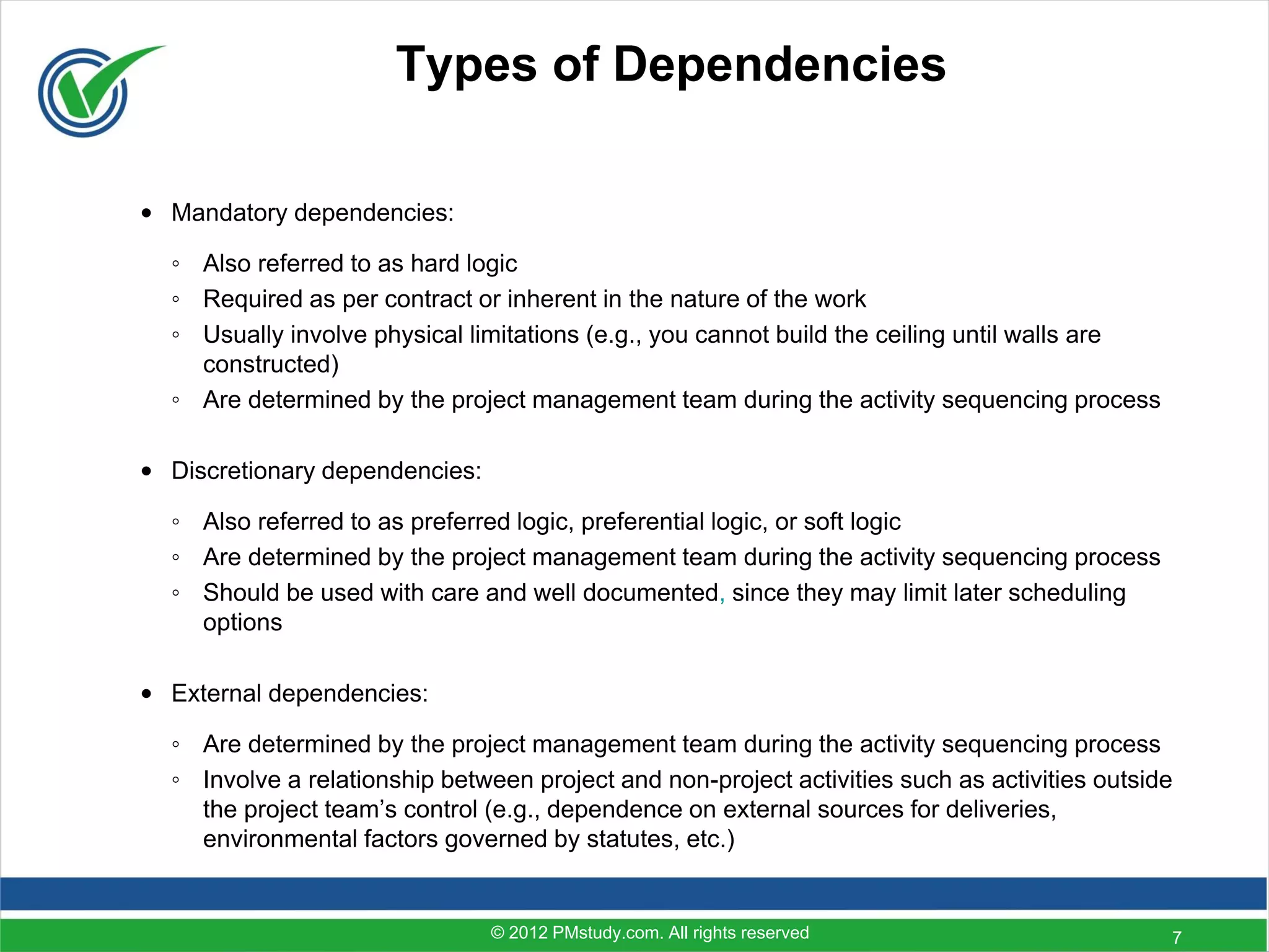 Types of Dependencies

• Mandatory dependencies:

  ◦ Also referred to as hard logic
  ◦ Required as per contract or inherent in the nature of the work
  ◦ Usually involve physical limitations (e.g., you cannot build the ceiling until walls are
    constructed)
  ◦ Are determined by the project management team during the activity sequencing process

• Discretionary dependencies:

  ◦ Also referred to as preferred logic, preferential logic, or soft logic
  ◦ Are determined by the project management team during the activity sequencing process
  ◦ Should be used with care and well documented, since they may limit later scheduling
    options

• External dependencies:

  ◦ Are determined by the project management team during the activity sequencing process
  ◦ Involve a relationship between project and non-project activities such as activities outside
    the project team’s control (e.g., dependence on external sources for deliveries,
    environmental factors governed by statutes, etc.)


                                © 2012 PMstudy.com. All rights reserved                        7
 
