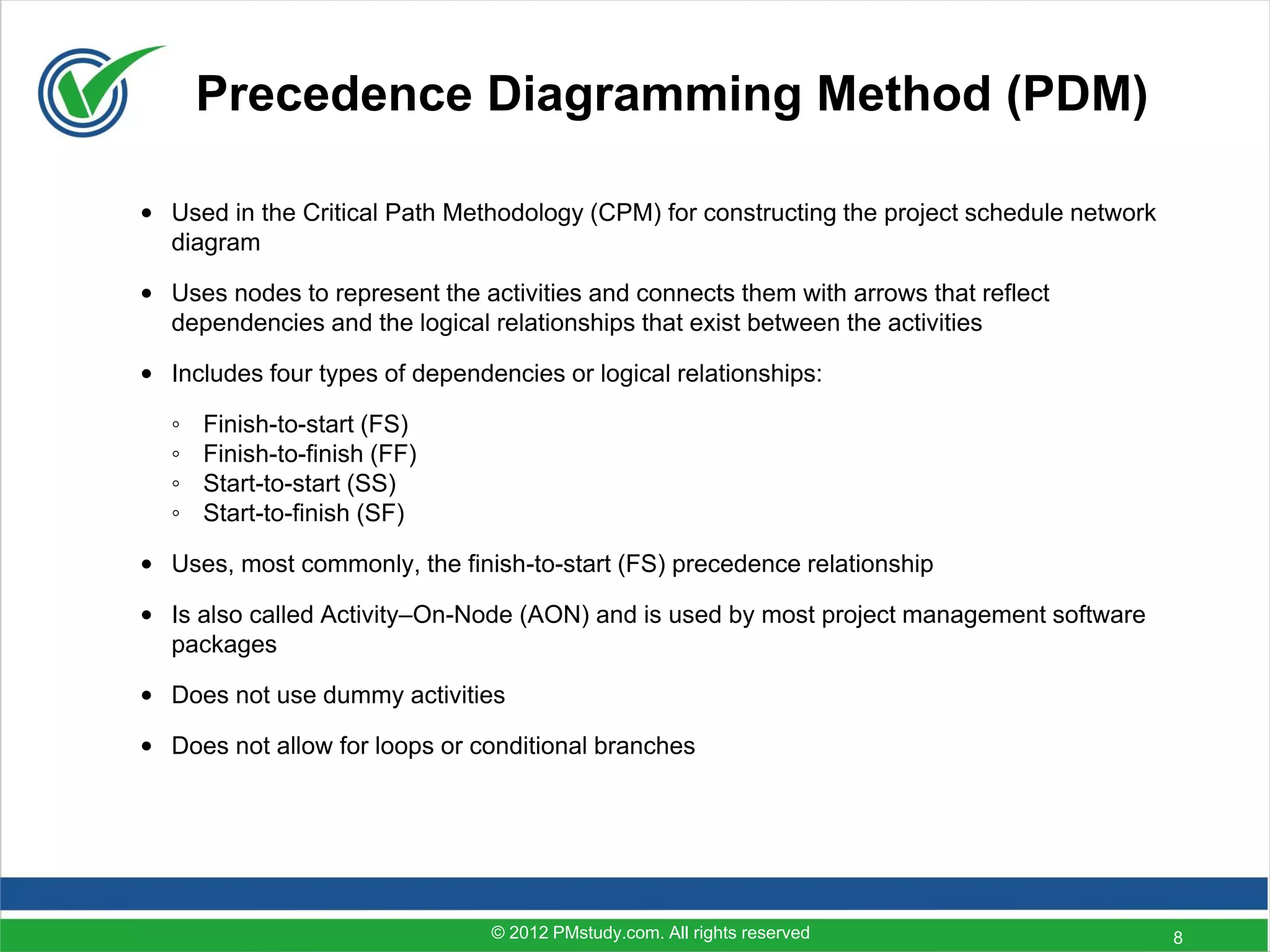 Precedence Diagramming Method (PDM)

• Used in the Critical Path Methodology (CPM) for constructing the project schedule network
  diagram

• Uses nodes to represent the activities and connects them with arrows that reflect
  dependencies and the logical relationships that exist between the activities

• Includes four types of dependencies or logical relationships:

  ◦   Finish-to-start (FS)
  ◦   Finish-to-finish (FF)
  ◦   Start-to-start (SS)
  ◦   Start-to-finish (SF)

• Uses, most commonly, the finish-to-start (FS) precedence relationship

• Is also called Activity–On-Node (AON) and is used by most project management software
  packages

• Does not use dummy activities

• Does not allow for loops or conditional branches




                                © 2012 PMstudy.com. All rights reserved                       8
 
