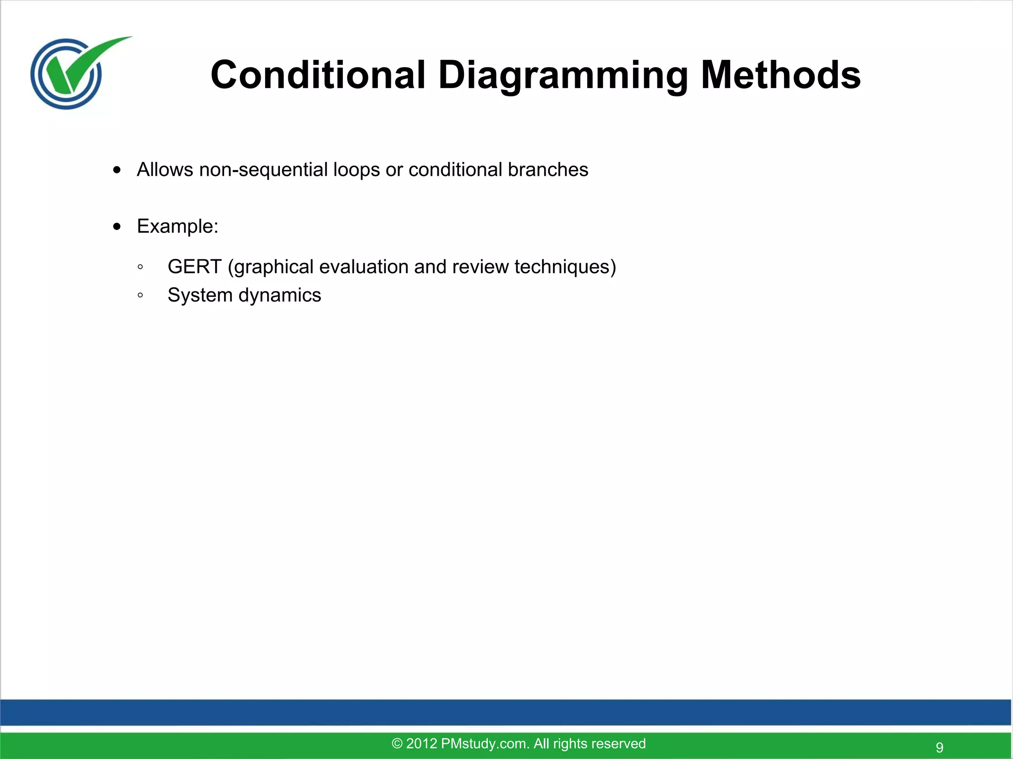 Conditional Diagramming Methods

• Allows non-sequential loops or conditional branches

• Example:

  ◦   GERT (graphical evaluation and review techniques)
  ◦   System dynamics




                               © 2012 PMstudy.com. All rights reserved   9
 