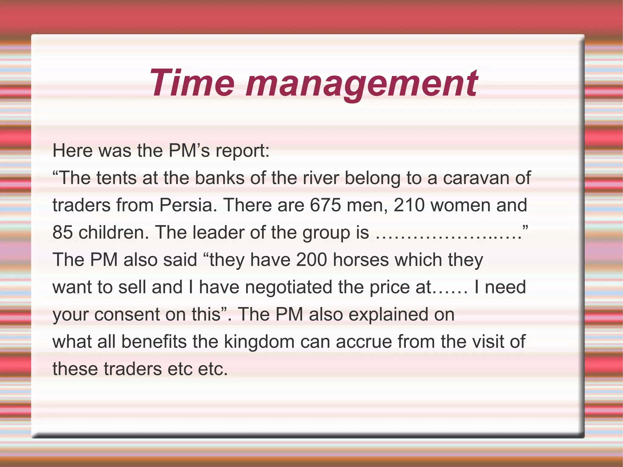 Time management
Here was the PM’s report:
“The tents at the banks of the river belong to a caravan of
traders from Persia. There are 675 men, 210 women and
85 children. The leader of the group is ………………..….”
The PM also said “they have 200 horses which they
want to sell and I have negotiated the price at…… I need
your consent on this”. The PM also explained on
what all benefits the kingdom can accrue from the visit of
these traders etc etc.
 