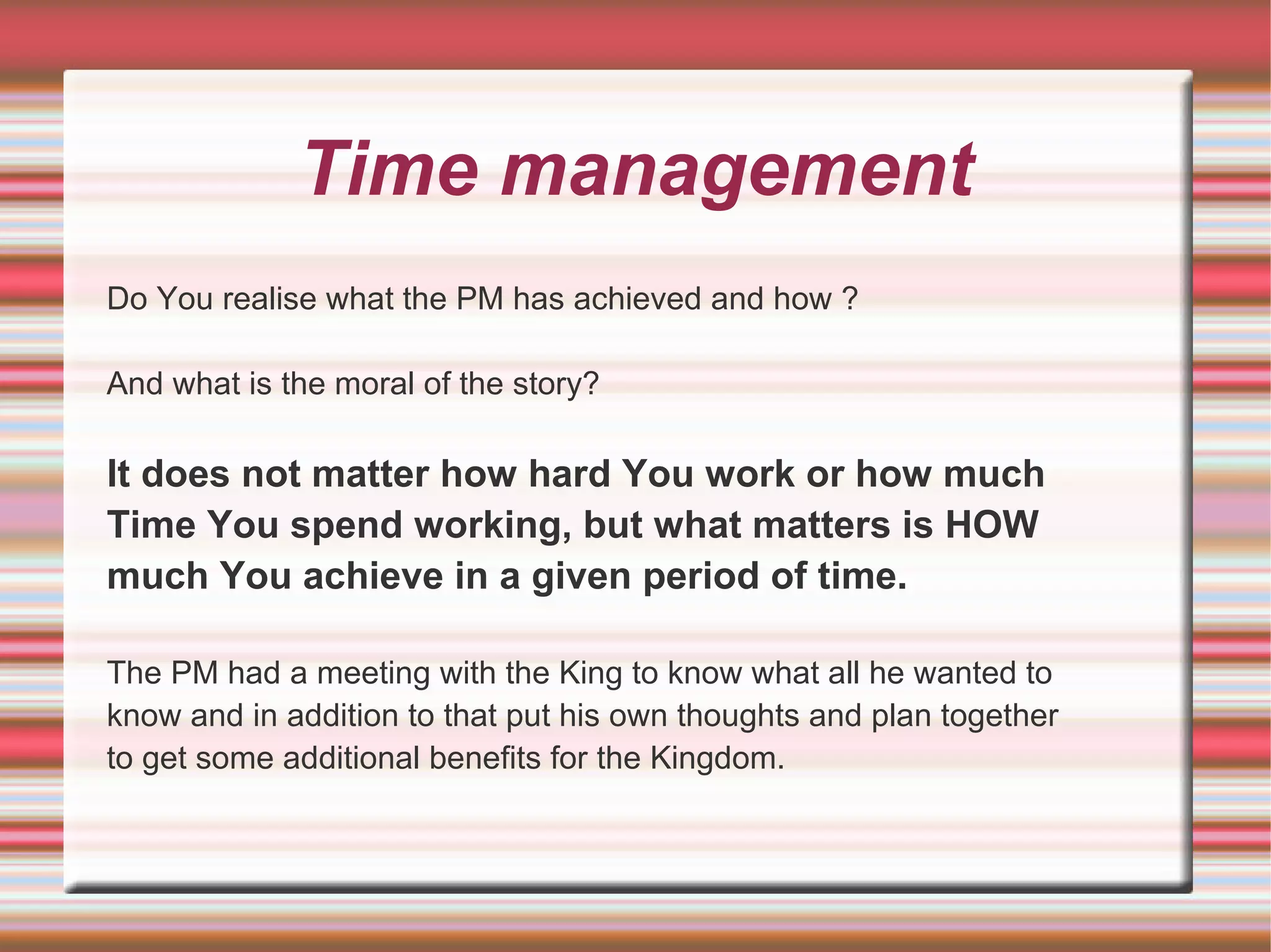 Time management
Do You realise what the PM has achieved and how ?

And what is the moral of the story?

It does not matter how hard You work or how much
Time You spend working, but what matters is HOW
much You achieve in a given period of time.

The PM had a meeting with the King to know what all he wanted to
know and in addition to that put his own thoughts and plan together
to get some additional benefits for the Kingdom.
 