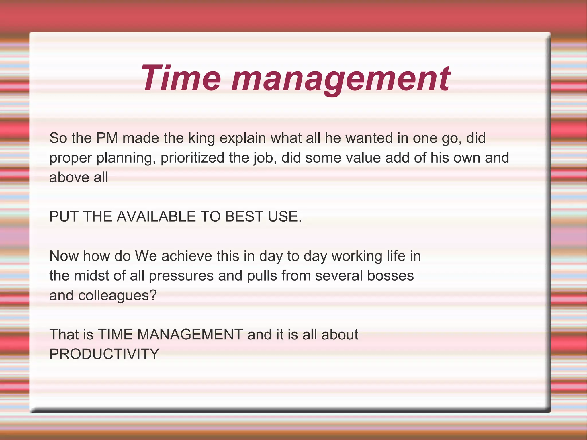Time management
So the PM made the king explain what all he wanted in one go, did
proper planning, prioritized the job, did some value add of his own and
above all

PUT THE AVAILABLE TO BEST USE.

Now how do We achieve this in day to day working life in
the midst of all pressures and pulls from several bosses
and colleagues?

That is TIME MANAGEMENT and it is all about
PRODUCTIVITY
 