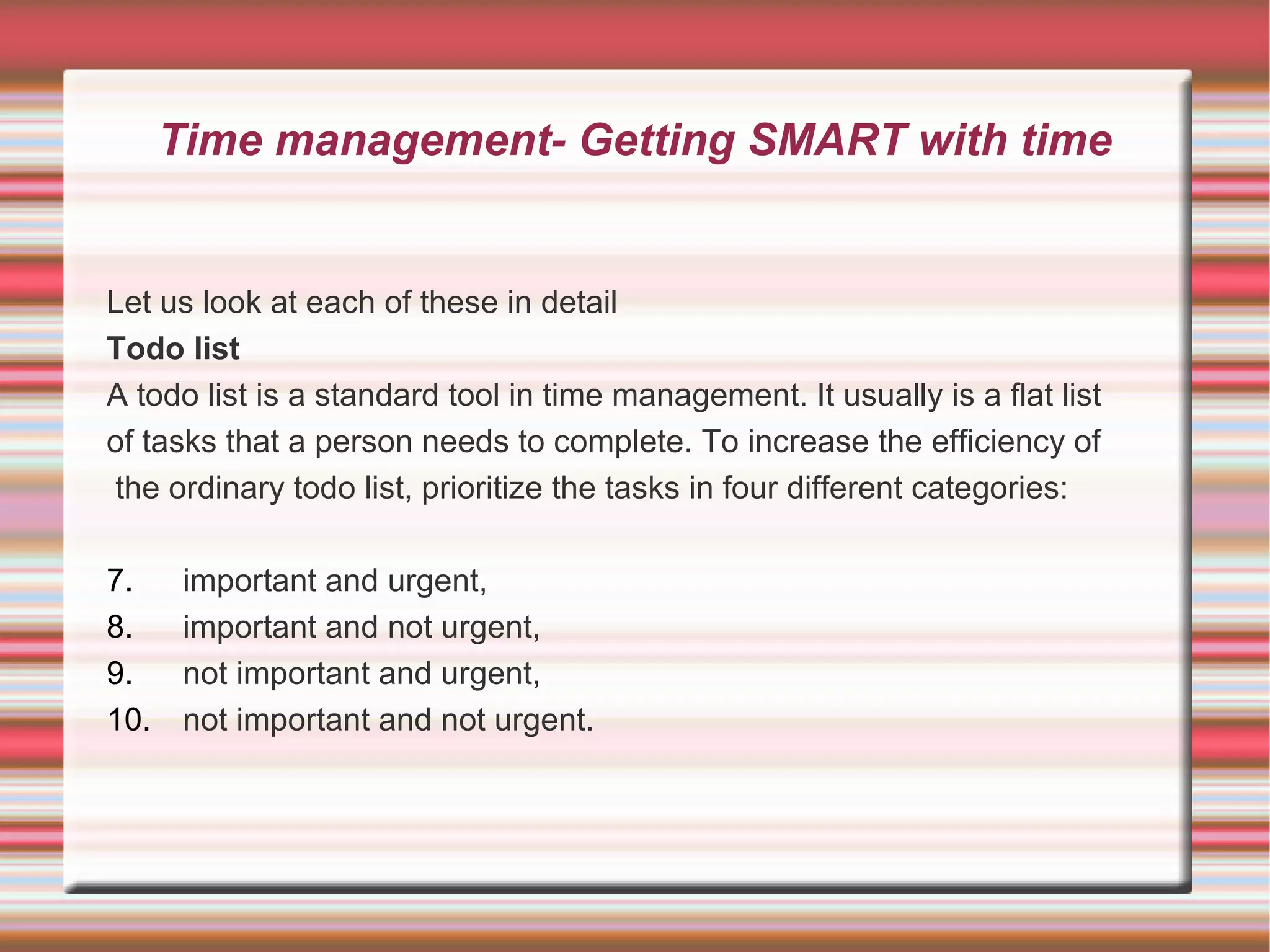 Time management- Getting SMART with time


Let us look at each of these in detail
Todo list
A todo list is a standard tool in time management. It usually is a flat list
of tasks that a person needs to complete. To increase the efficiency of
the ordinary todo list, prioritize the tasks in four different categories:

7.     important and urgent,
8.     important and not urgent,
9.     not important and urgent,
10.    not important and not urgent.
 