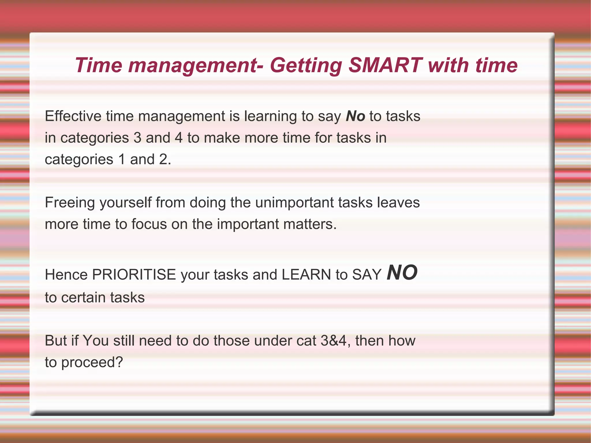 Time management- Getting SMART with time

Effective time management is learning to say No to tasks
in categories 3 and 4 to make more time for tasks in
categories 1 and 2.

Freeing yourself from doing the unimportant tasks leaves
more time to focus on the important matters.


Hence PRIORITISE your tasks and LEARN to SAY NO
to certain tasks

But if You still need to do those under cat 3&4, then how
to proceed?
 