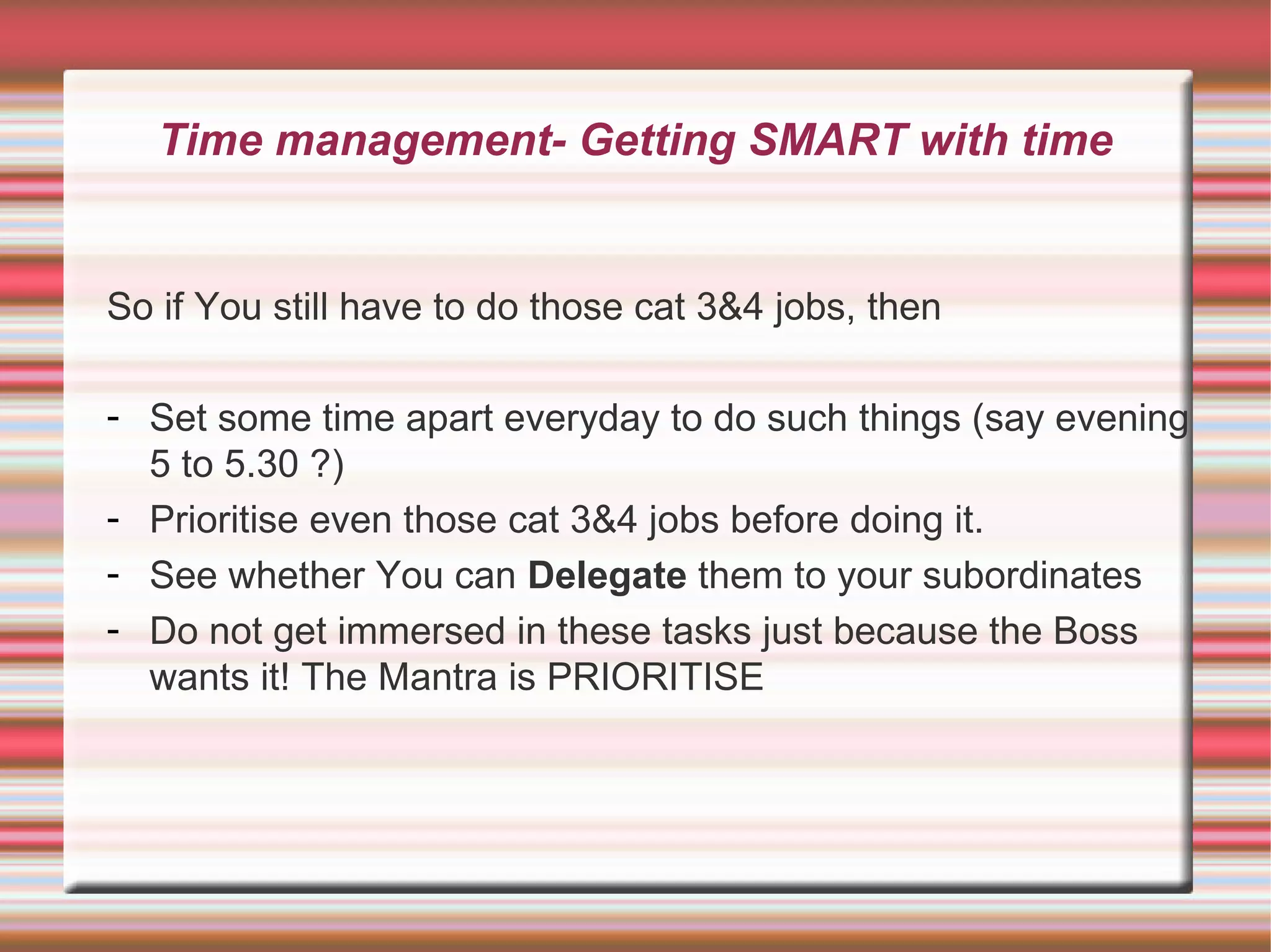 Time management- Getting SMART with time


So if You still have to do those cat 3&4 jobs, then

- Set some time apart everyday to do such things (say evening
  5 to 5.30 ?)
- Prioritise even those cat 3&4 jobs before doing it.
- See whether You can Delegate them to your subordinates
- Do not get immersed in these tasks just because the Boss
  wants it! The Mantra is PRIORITISE
 