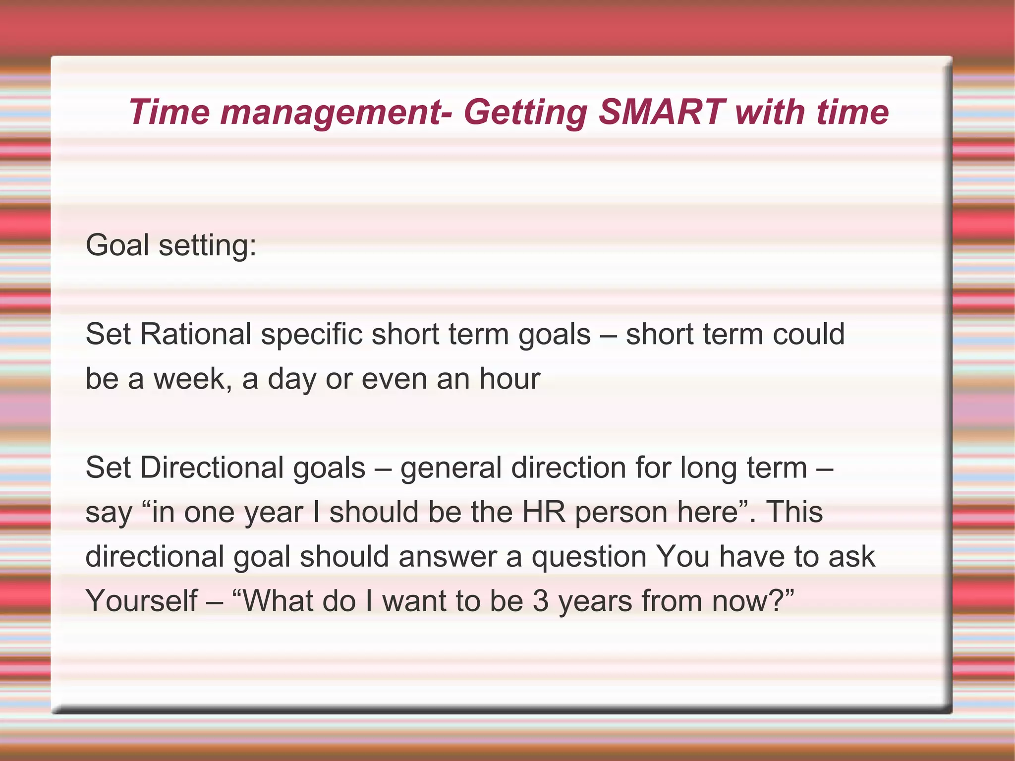 Time management- Getting SMART with time


Goal setting:

Set Rational specific short term goals – short term could
be a week, a day or even an hour

Set Directional goals – general direction for long term –
say “in one year I should be the HR person here”. This
directional goal should answer a question You have to ask
Yourself – “What do I want to be 3 years from now?”
 