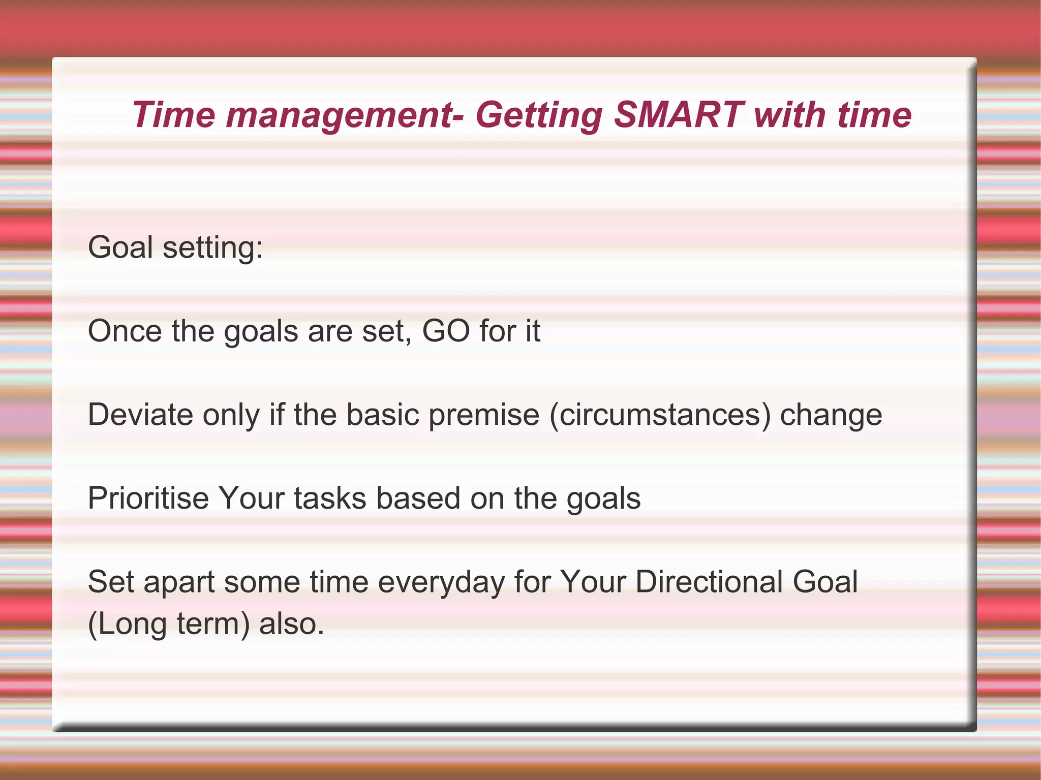 Time management- Getting SMART with time


Goal setting:

Once the goals are set, GO for it

Deviate only if the basic premise (circumstances) change

Prioritise Your tasks based on the goals

Set apart some time everyday for Your Directional Goal
(Long term) also.
 