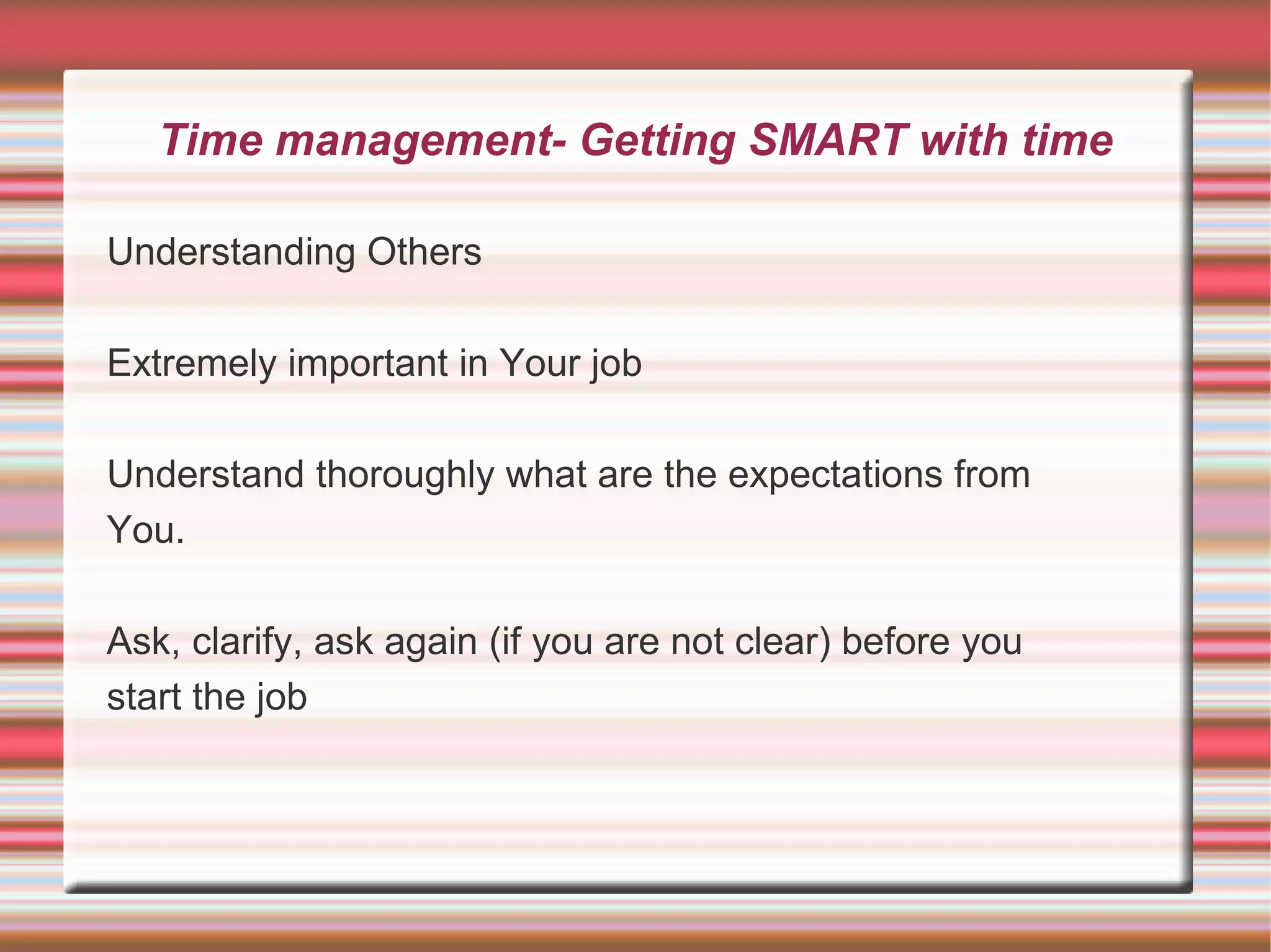 Time management- Getting SMART with time

Understanding Others

Extremely important in Your job

Understand thoroughly what are the expectations from
You.

Ask, clarify, ask again (if you are not clear) before you
start the job
 