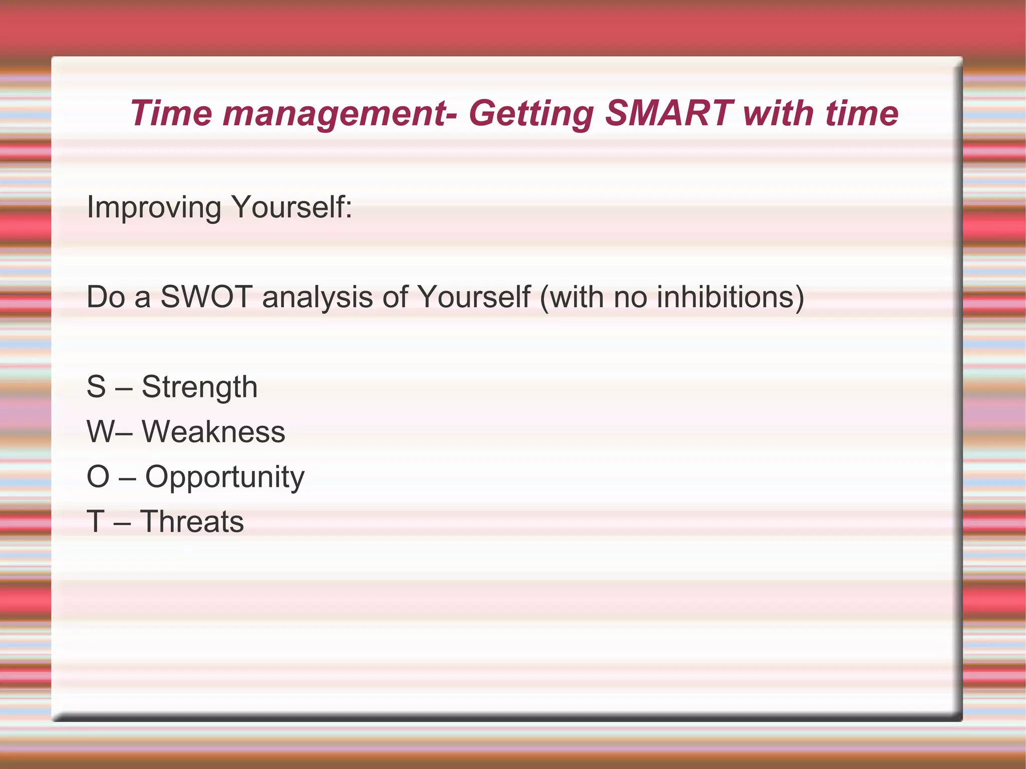 Time management- Getting SMART with time

Improving Yourself:

Do a SWOT analysis of Yourself (with no inhibitions)

S – Strength
W– Weakness
O – Opportunity
T – Threats
 