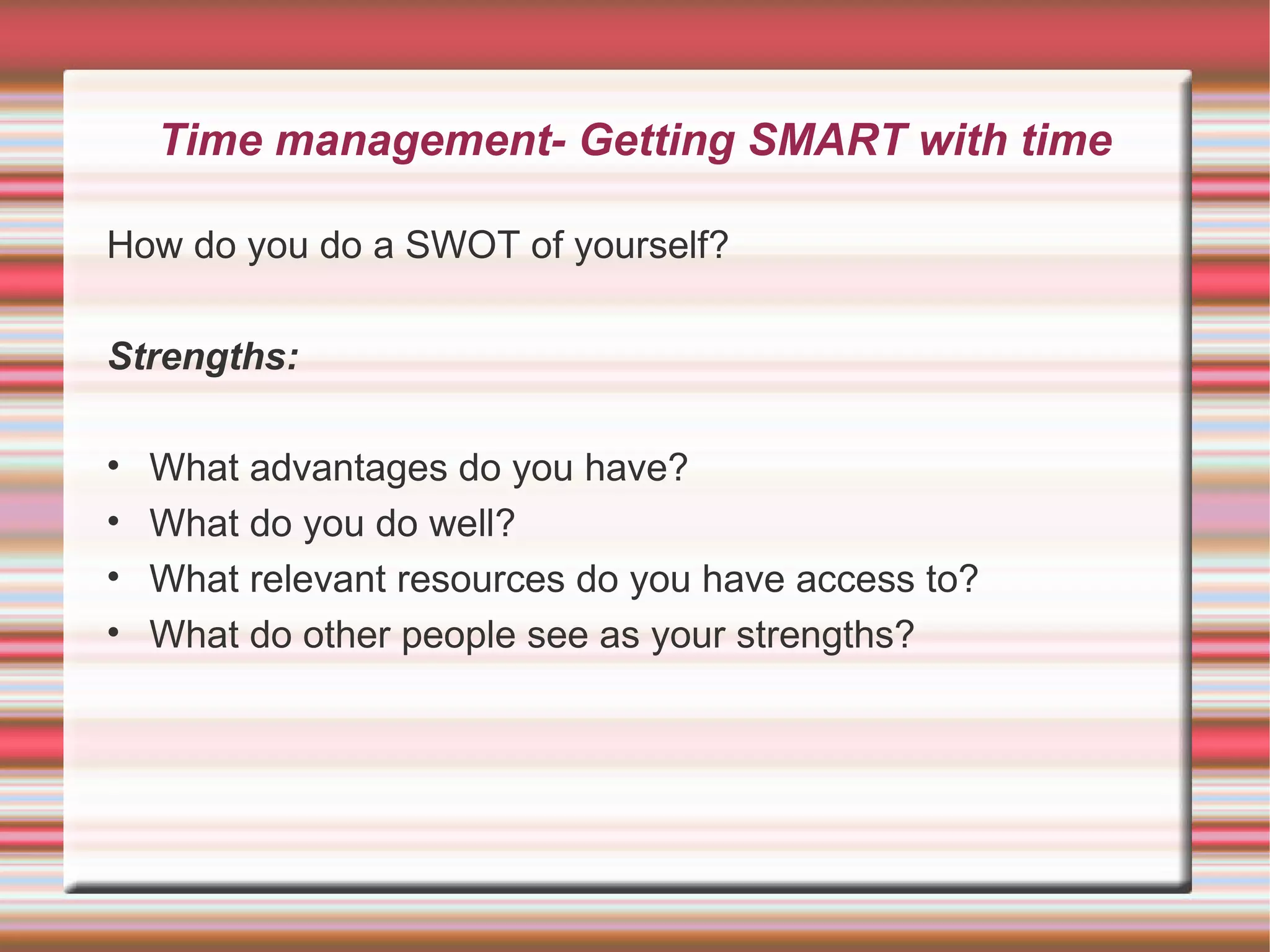 Time management- Getting SMART with time

How do you do a SWOT of yourself?

Strengths:

•   What advantages do you have?
•   What do you do well?
•   What relevant resources do you have access to?
•   What do other people see as your strengths?
 