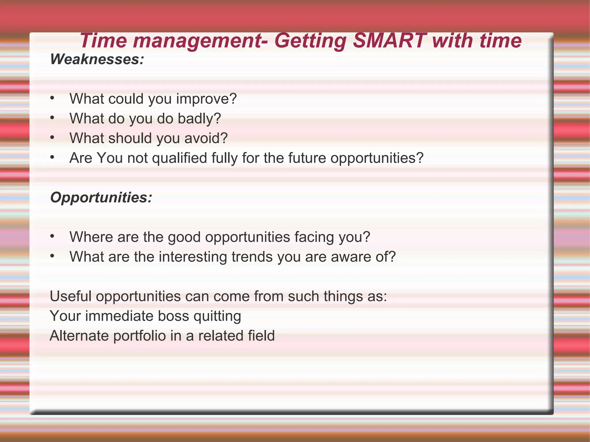Time management- Getting SMART with time
Weaknesses:

•   What could you improve?
•   What do you do badly?
•   What should you avoid?
•   Are You not qualified fully for the future opportunities?

Opportunities:

• Where are the good opportunities facing you?
• What are the interesting trends you are aware of?

Useful opportunities can come from such things as:
Your immediate boss quitting
Alternate portfolio in a related field
 