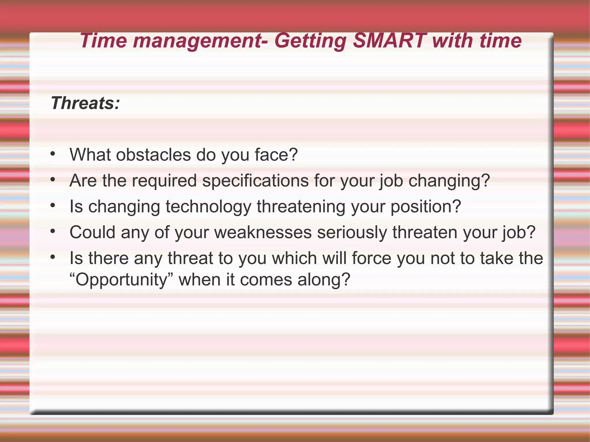 Time management- Getting SMART with time

Threats:

•   What obstacles do you face?
•   Are the required specifications for your job changing?
•   Is changing technology threatening your position?
•   Could any of your weaknesses seriously threaten your job?
•   Is there any threat to you which will force you not to take the
    “Opportunity” when it comes along?
 