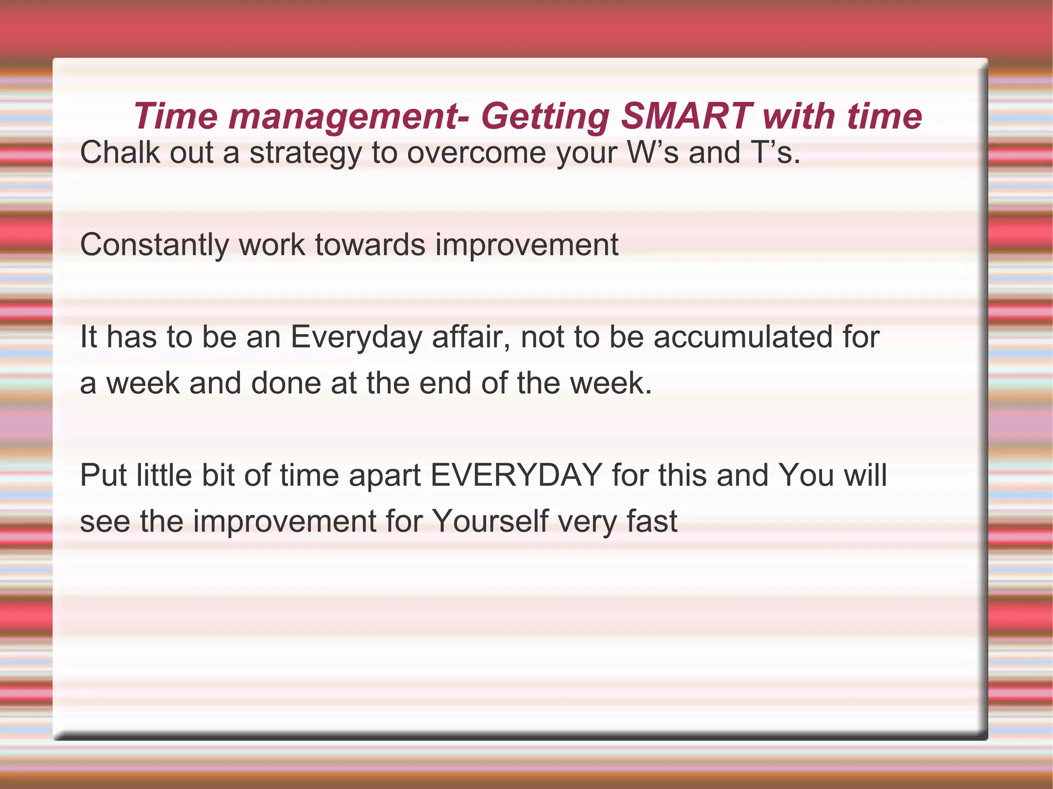 Time management- Getting SMART with time
Chalk out a strategy to overcome your W’s and T’s.

Constantly work towards improvement

It has to be an Everyday affair, not to be accumulated for
a week and done at the end of the week.

Put little bit of time apart EVERYDAY for this and You will
see the improvement for Yourself very fast
 
