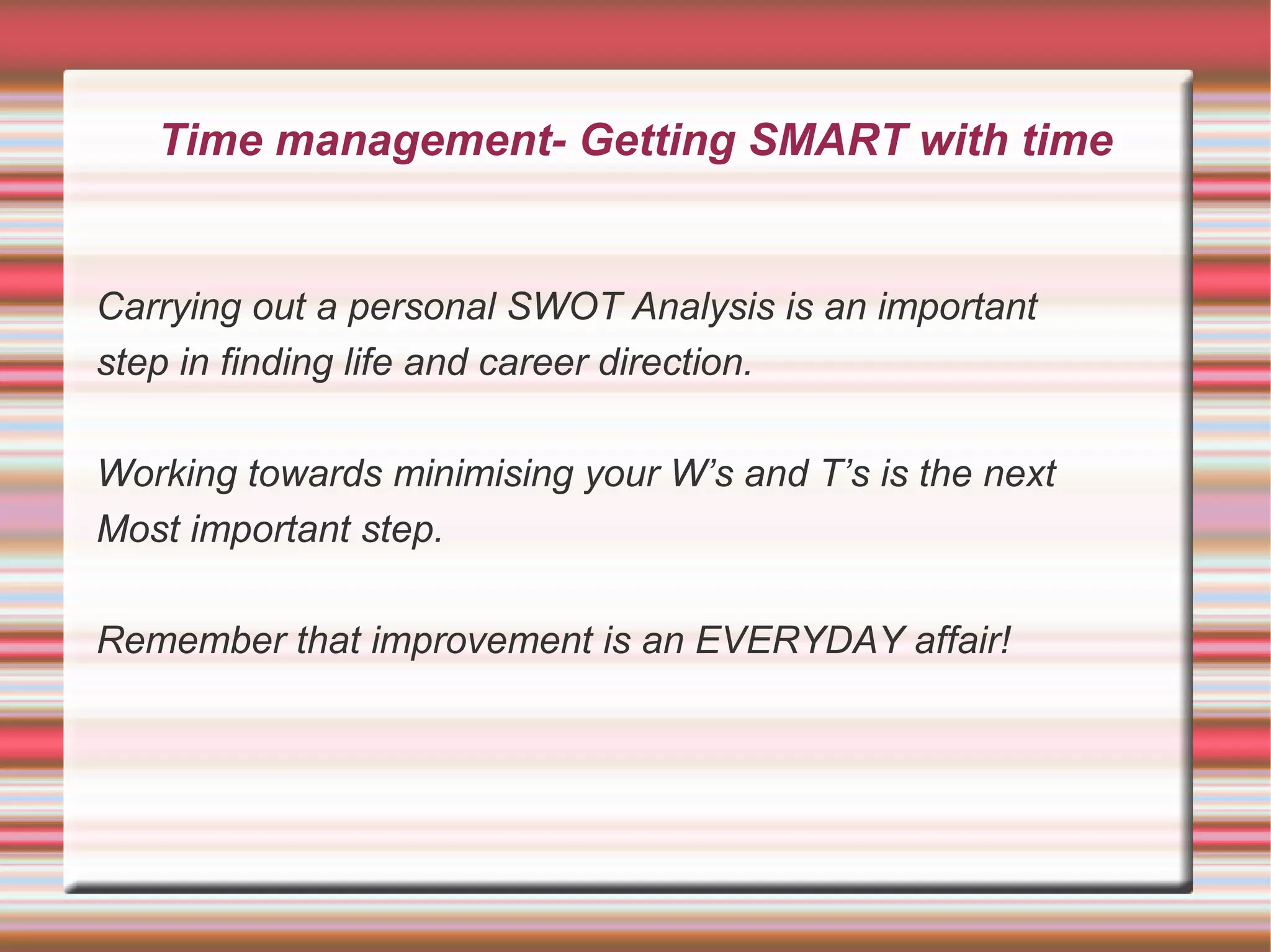 Time management- Getting SMART with time


Carrying out a personal SWOT Analysis is an important
step in finding life and career direction.

Working towards minimising your W’s and T’s is the next
Most important step.

Remember that improvement is an EVERYDAY affair!
 