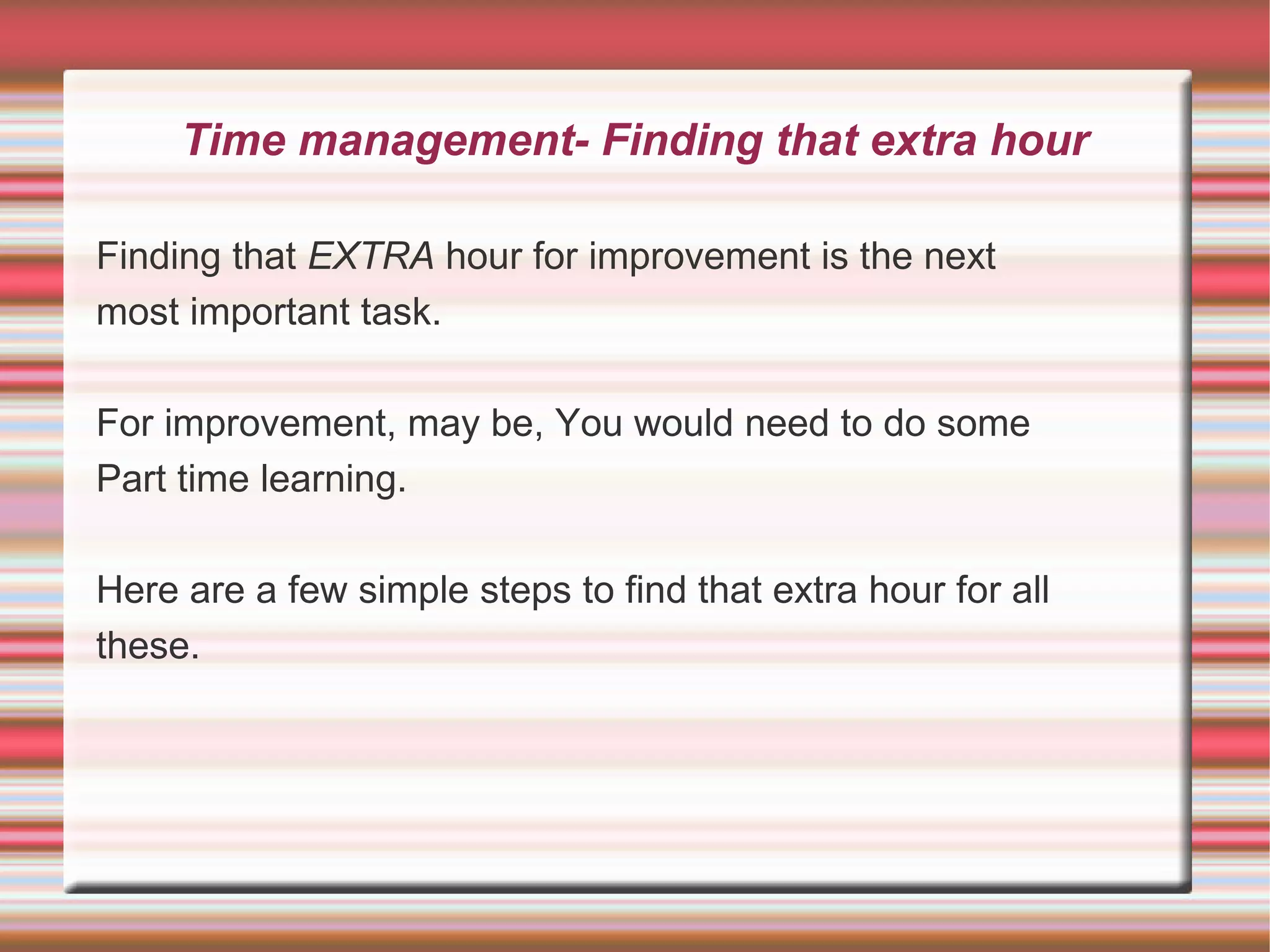 Time management- Finding that extra hour

Finding that EXTRA hour for improvement is the next
most important task.

For improvement, may be, You would need to do some
Part time learning.

Here are a few simple steps to find that extra hour for all
these.
 