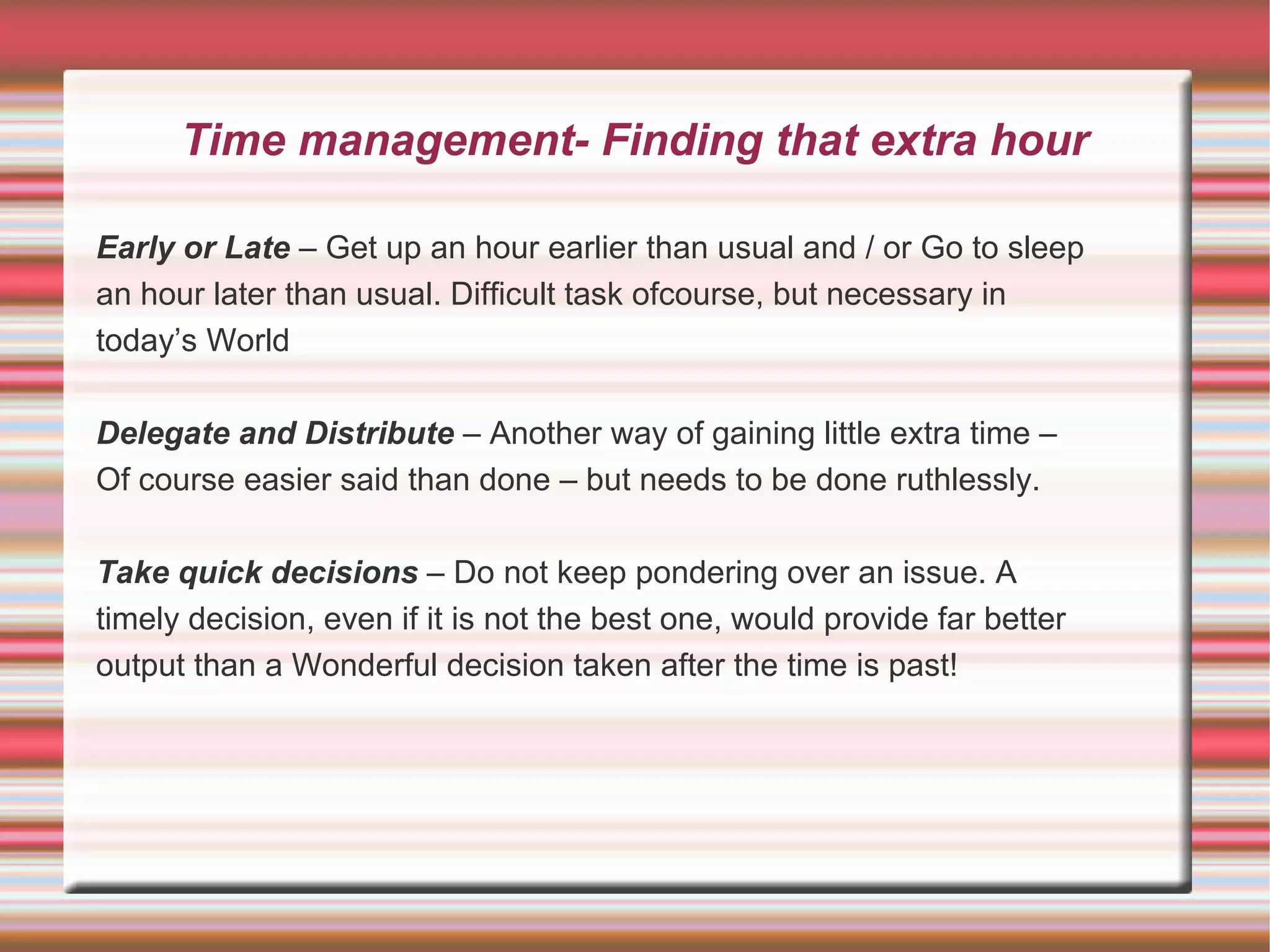 Time management- Finding that extra hour

Early or Late – Get up an hour earlier than usual and / or Go to sleep
an hour later than usual. Difficult task ofcourse, but necessary in
today’s World

Delegate and Distribute – Another way of gaining little extra time –
Of course easier said than done – but needs to be done ruthlessly.

Take quick decisions – Do not keep pondering over an issue. A
timely decision, even if it is not the best one, would provide far better
output than a Wonderful decision taken after the time is past!
 
