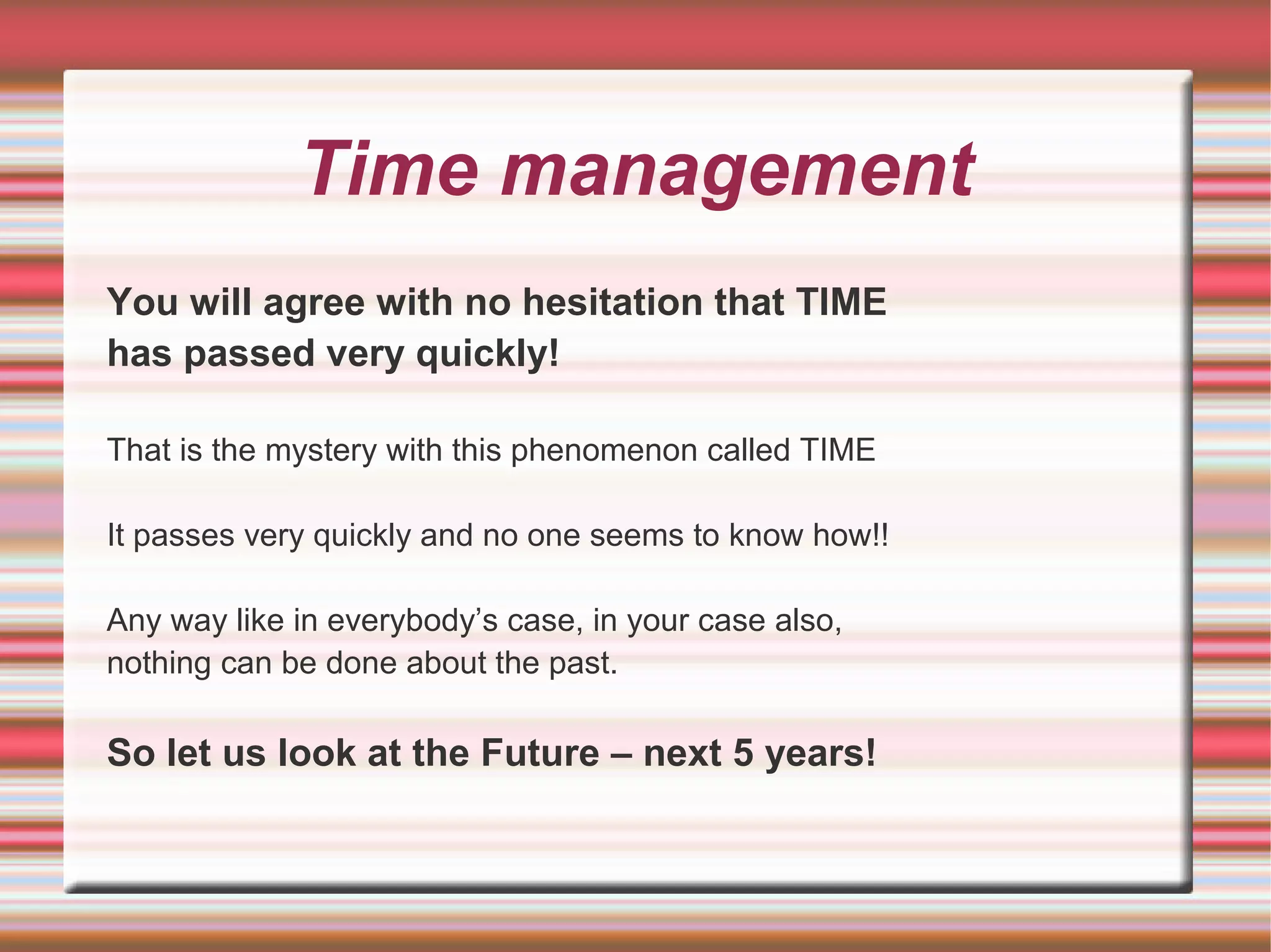 Time management
You will agree with no hesitation that TIME
has passed very quickly!

That is the mystery with this phenomenon called TIME

It passes very quickly and no one seems to know how!!

Any way like in everybody’s case, in your case also,
nothing can be done about the past.

So let us look at the Future – next 5 years!
 