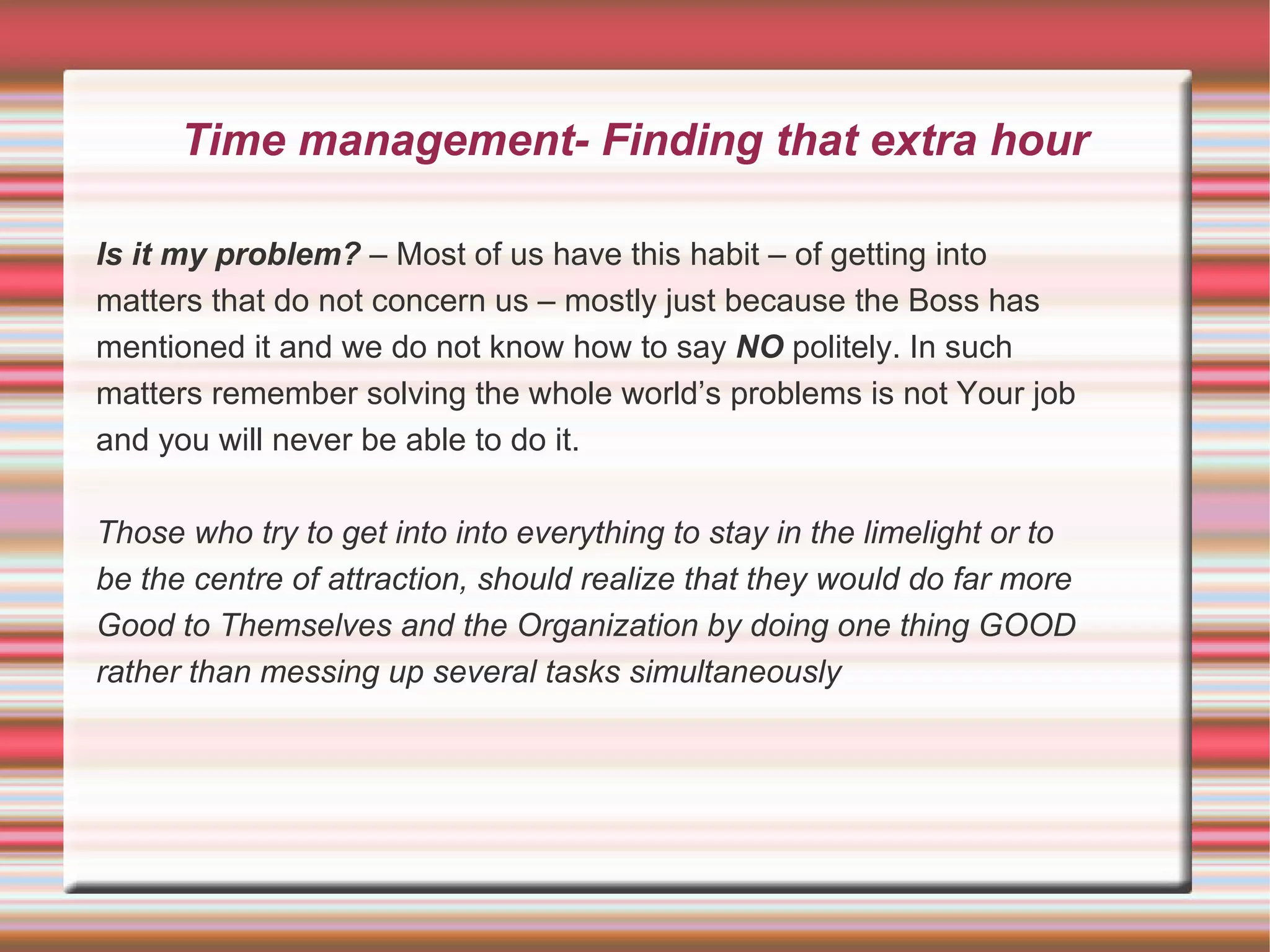 Time management- Finding that extra hour

Is it my problem? – Most of us have this habit – of getting into
matters that do not concern us – mostly just because the Boss has
mentioned it and we do not know how to say NO politely. In such
matters remember solving the whole world’s problems is not Your job
and you will never be able to do it.

Those who try to get into into everything to stay in the limelight or to
be the centre of attraction, should realize that they would do far more
Good to Themselves and the Organization by doing one thing GOOD
rather than messing up several tasks simultaneously
 