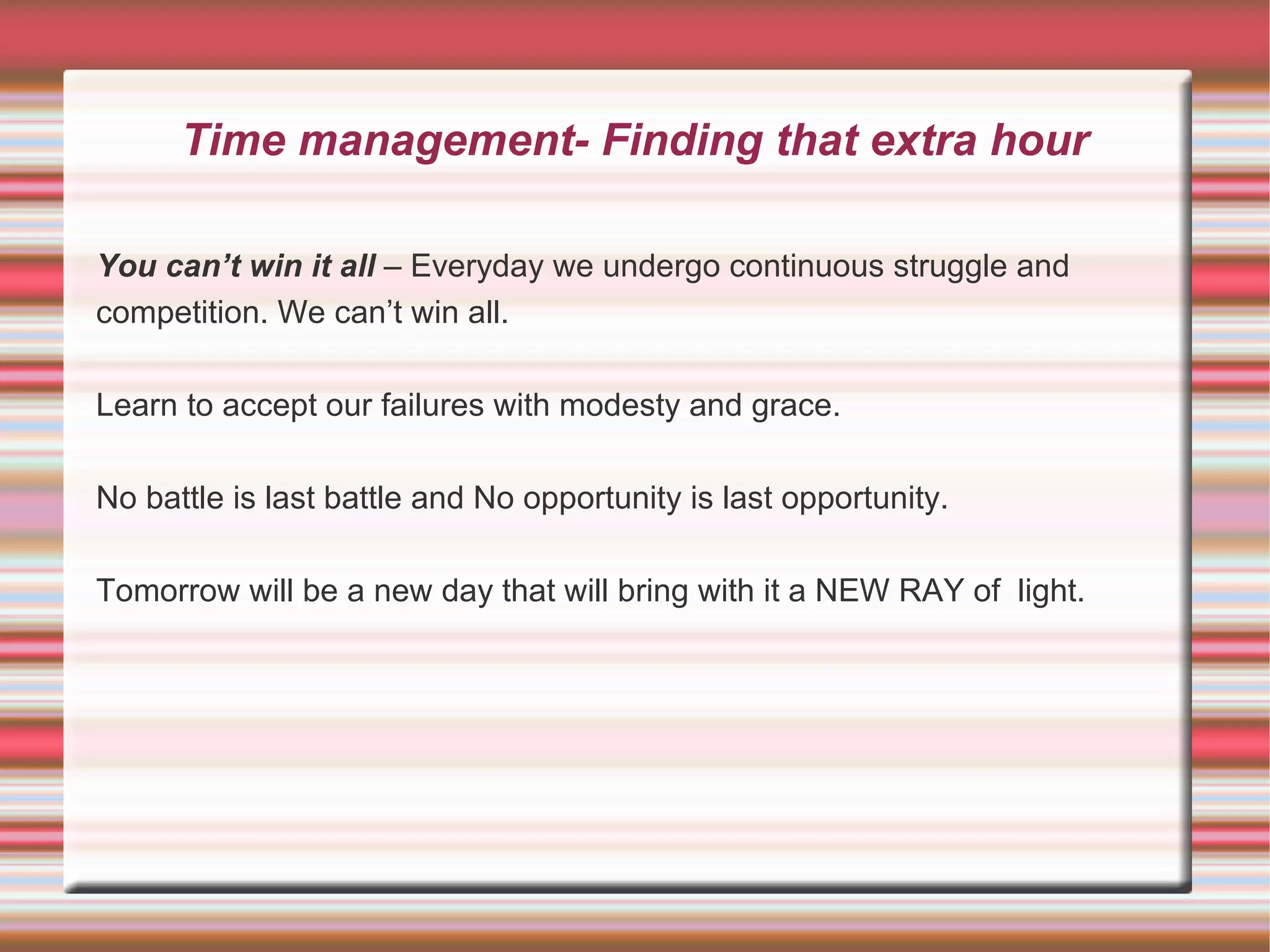 Time management- Finding that extra hour

You can’t win it all – Everyday we undergo continuous struggle and
competition. We can’t win all.

Learn to accept our failures with modesty and grace.

No battle is last battle and No opportunity is last opportunity.

Tomorrow will be a new day that will bring with it a NEW RAY of light.
 