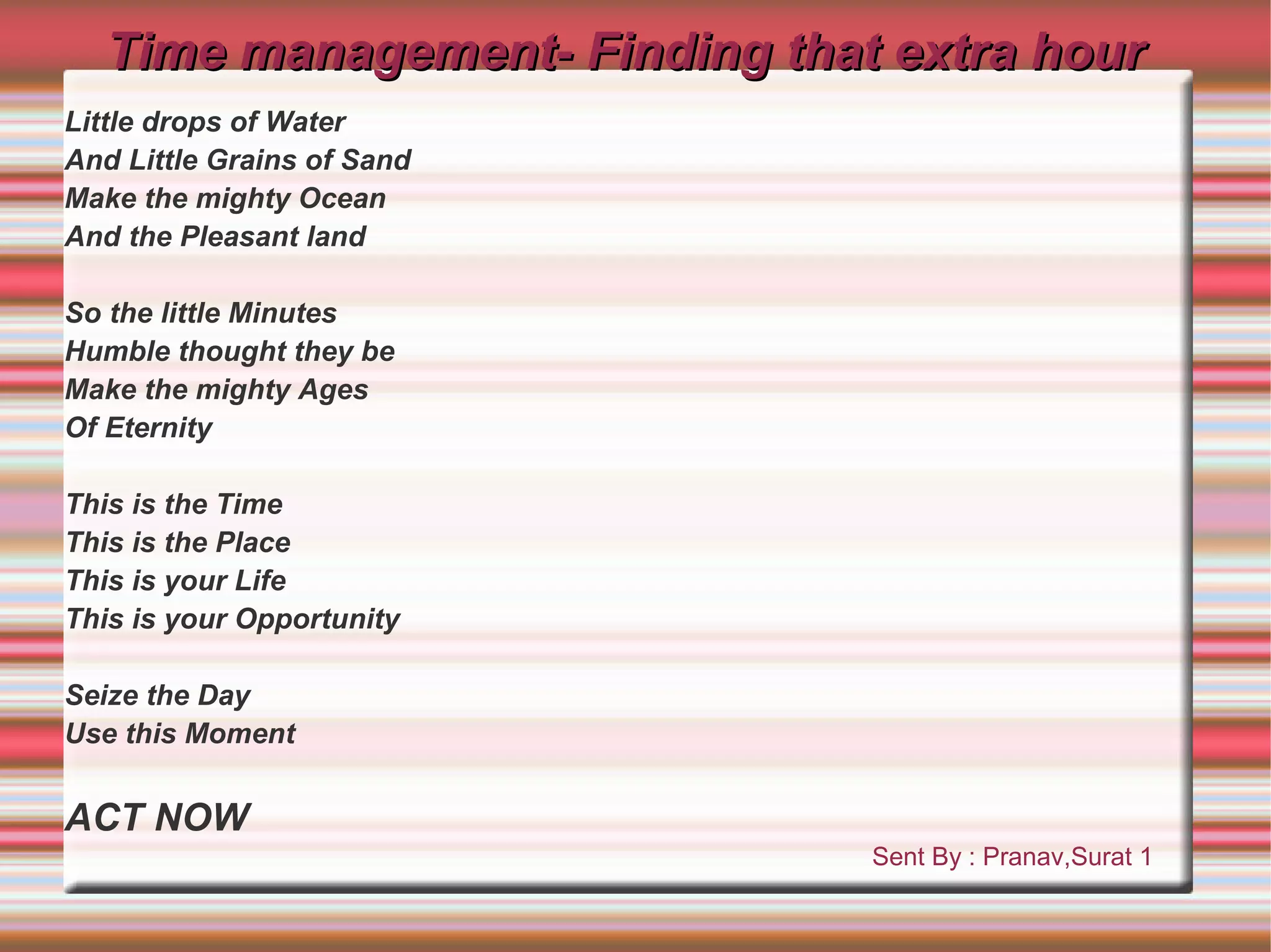 Time management- Finding that extra hour
Little drops of Water
And Little Grains of Sand
Make the mighty Ocean
And the Pleasant land

So the little Minutes
Humble thought they be
Make the mighty Ages
Of Eternity

This is the Time
This is the Place
This is your Life
This is your Opportunity

Seize the Day
Use this Moment


ACT NOW
                               Sent By : Pranav,Surat 1
 