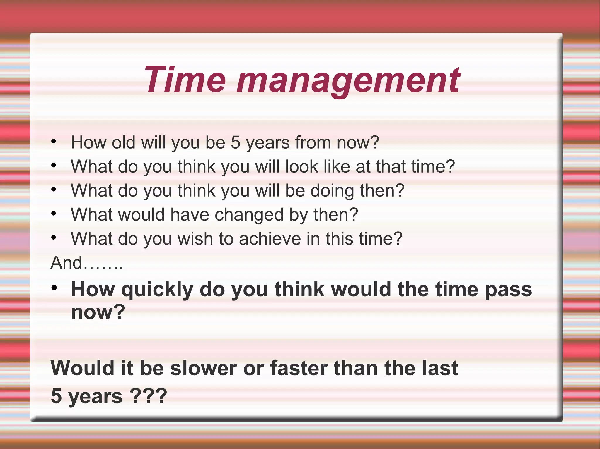 Time management
• How old will you be 5 years from now?
• What do you think you will look like at that time?
• What do you think you will be doing then?
• What would have changed by then?
• What do you wish to achieve in this time?
And…….
• How quickly do you think would the time pass
  now?

Would it be slower or faster than the last
5 years ???
 