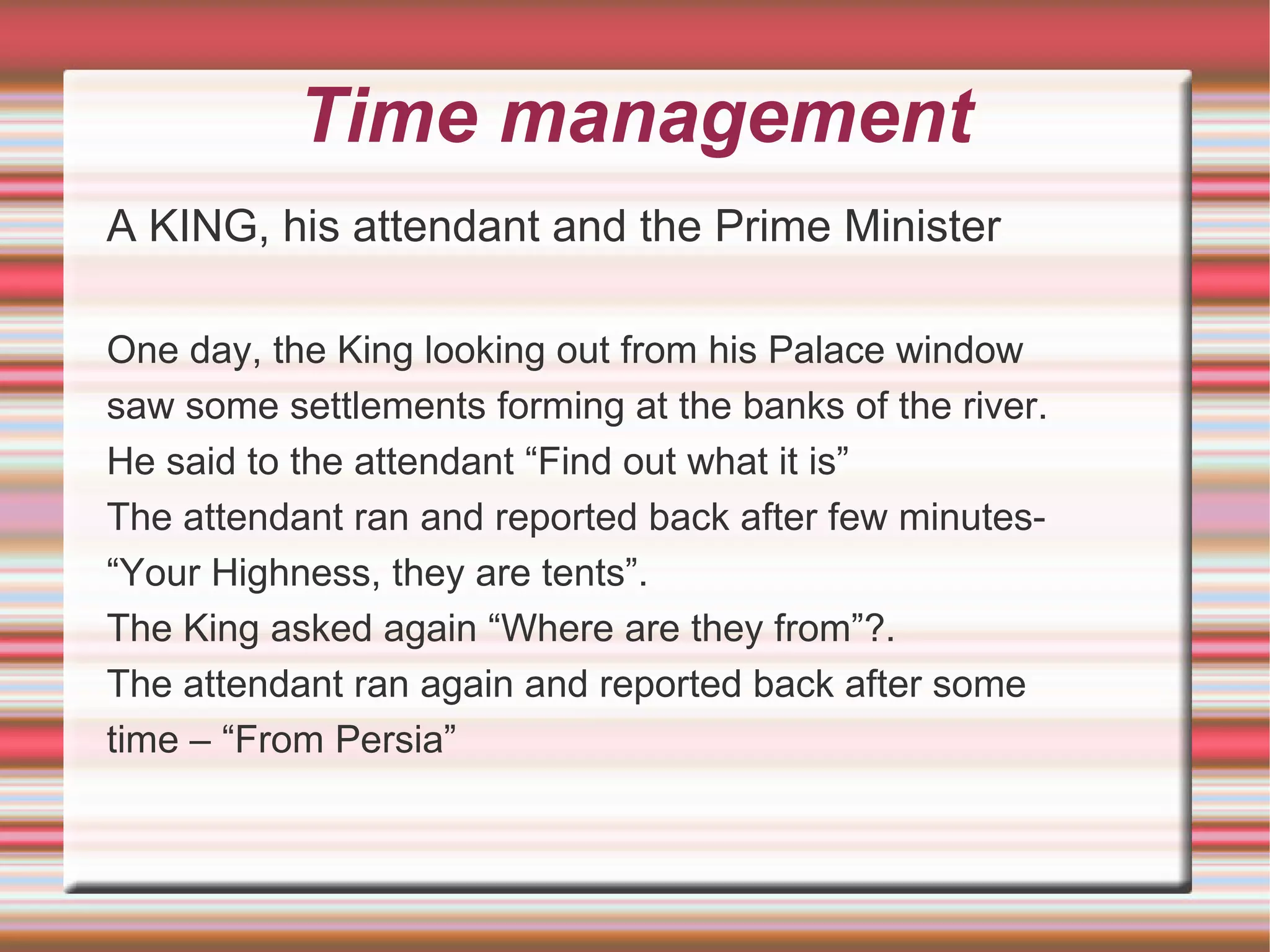 Time management
A KING, his attendant and the Prime Minister

One day, the King looking out from his Palace window
saw some settlements forming at the banks of the river.
He said to the attendant “Find out what it is”
The attendant ran and reported back after few minutes-
“Your Highness, they are tents”.
The King asked again “Where are they from”?.
The attendant ran again and reported back after some
time – “From Persia”
 