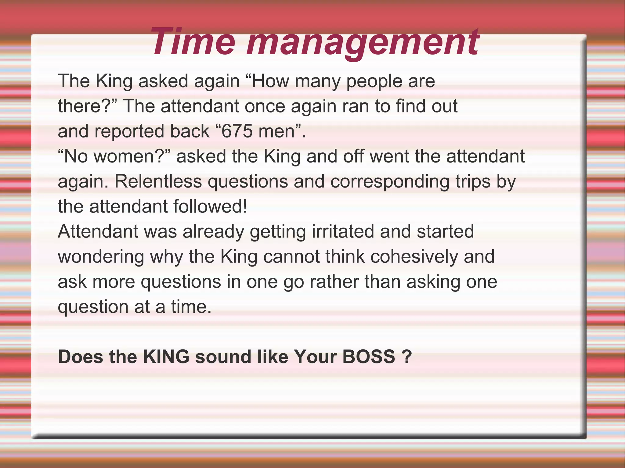 Time management
The King asked again “How many people are
there?” The attendant once again ran to find out
and reported back “675 men”.
“No women?” asked the King and off went the attendant
again. Relentless questions and corresponding trips by
the attendant followed!
Attendant was already getting irritated and started
wondering why the King cannot think cohesively and
ask more questions in one go rather than asking one
question at a time.

Does the KING sound like Your BOSS ?
 
