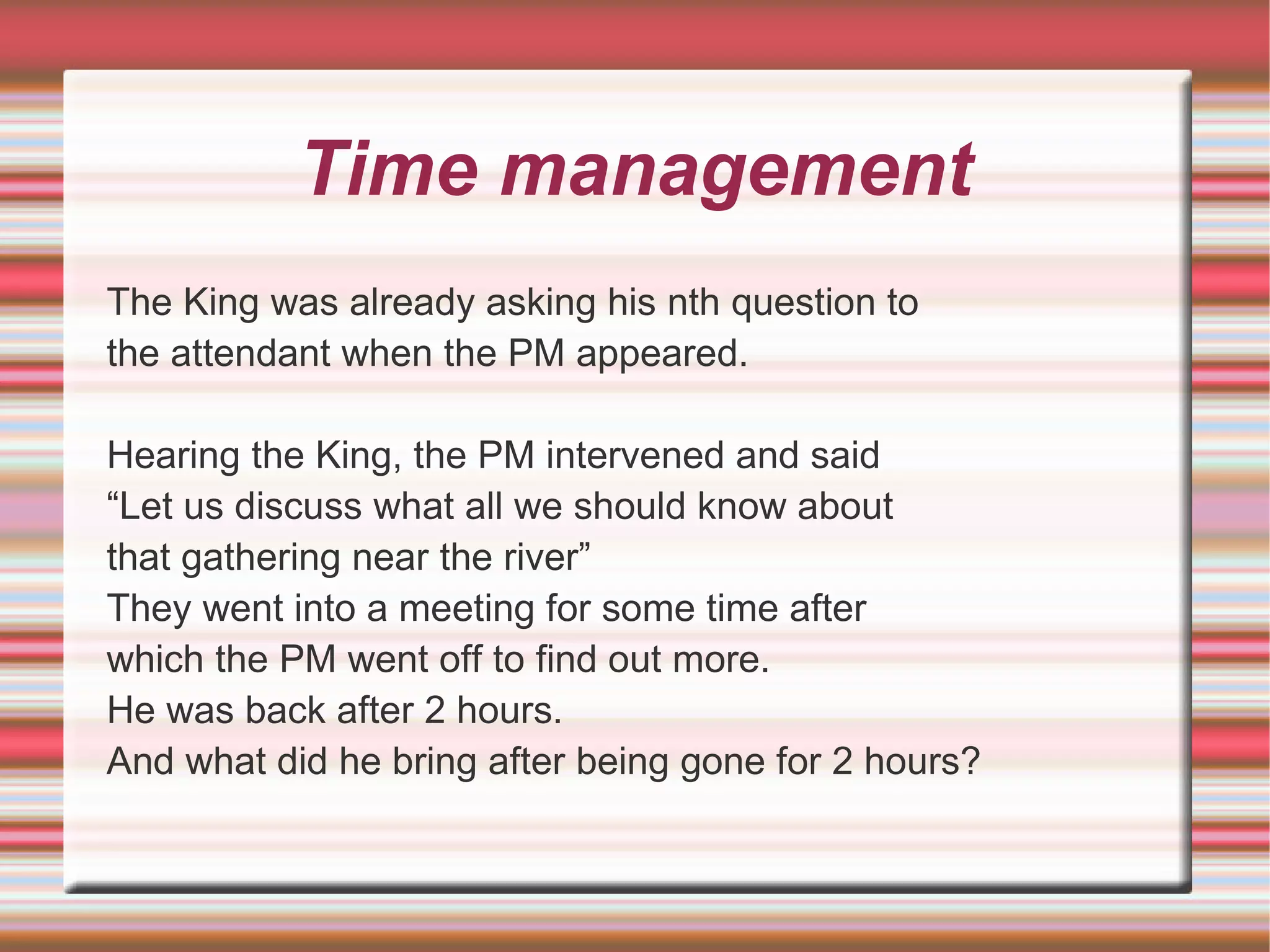 Time management
The King was already asking his nth question to
the attendant when the PM appeared.

Hearing the King, the PM intervened and said
“Let us discuss what all we should know about
that gathering near the river”
They went into a meeting for some time after
which the PM went off to find out more.
He was back after 2 hours.
And what did he bring after being gone for 2 hours?
 