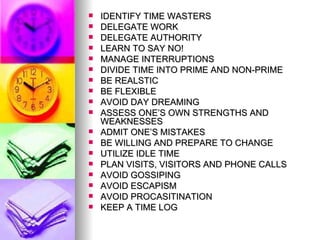 IDENTIFY TIME WASTERS DELEGATE WORK  DELEGATE AUTHORITY LEARN TO SAY NO! MANAGE INTERRUPTIONS DIVIDE TIME INTO PRIME AND NON-PRIME BE REALSTIC BE FLEXIBLE AVOID DAY DREAMING ASSESS ONE’S OWN STRENGTHS AND WEAKNESSES ADMIT ONE’S MISTAKES BE WILLING AND PREPARE TO CHANGE UTILIZE IDLE TIME PLAN VISITS, VISITORS AND PHONE CALLS AVOID GOSSIPING AVOID ESCAPISM AVOID PROCASITINATION KEEP A TIME LOG 
