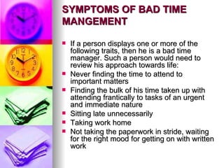 SYMPTOMS OF BAD TIME MANGEMENT If a person displays one or more of the following traits, then he is a bad time manager. Such a person would need to review his approach towards life: Never finding the time to attend to important matters Finding the bulk of his time taken up with attending frantically to tasks of an urgent and immediate nature Sitting late unnecessarily Taking work home Not taking the paperwork in stride, waiting for the right mood for getting on with written work 