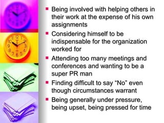 Being involved with helping others in their work at the expense of his own assignments Considering himself to be indispensable for the organization worked for Attending too many meetings and conferences and wanting to be a super PR man Finding difficult to say “No” even though circumstances warrant Being generally under pressure, being upset, being pressed for time 