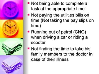 Not being able to complete a task at the appropriate time Not paying the utilities bills on time (Not taking the pay slips on time) Running out of petrol (CNG) when driving a car or riding a scooter Not finding the time to take his family members to the doctor in case of their illness 