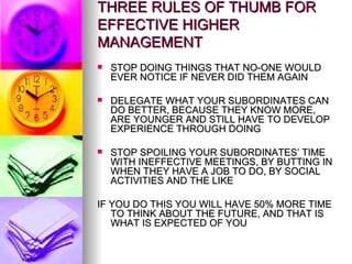 THREE RULES OF THUMB FOR EFFECTIVE HIGHER MANAGEMENT STOP DOING THINGS THAT NO-ONE WOULD EVER NOTICE IF NEVER DID THEM AGAIN DELEGATE WHAT YOUR SUBORDINATES CAN DO BETTER, BECAUSE THEY KNOW MORE, ARE YOUNGER AND STILL HAVE TO DEVELOP EXPERIENCE THROUGH DOING STOP SPOILING YOUR SUBORDINATES’ TIME WITH INEFFECTIVE MEETINGS, BY BUTTING IN WHEN THEY HAVE A JOB TO DO, BY SOCIAL ACTIVITIES AND THE LIKE IF YOU DO THIS YOU WILL HAVE 50% MORE TIME TO THINK ABOUT THE FUTURE, AND THAT IS WHAT IS EXPECTED OF YOU 