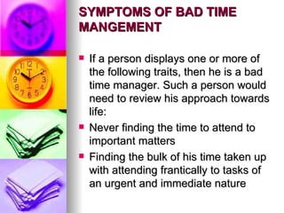 SYMPTOMS OF BAD TIME MANGEMENT If a person displays one or more of the following traits, then he is a bad time manager. Such a person would need to review his approach towards life: Never finding the time to attend to important matters Finding the bulk of his time taken up with attending frantically to tasks of an urgent and immediate nature 