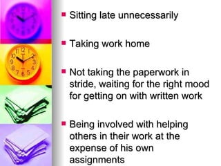 Sitting late unnecessarily Taking work home Not taking the paperwork in stride, waiting for the right mood for getting on with written work Being involved with helping others in their work at the expense of his own assignments 