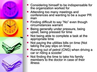 Considering himself to be indispensable for the organization worked for Attending too many meetings and conferences and wanting to be a super PR man Finding difficult to say “No” even though circumstances warrant Being generally under pressure, being upset, being pressed for time Not being able to complete a task at the appropriate time Not paying the utilities bills on time (Not taking the pay slips on time) Running out of petrol (CNG) when driving a car or riding a scooter Not finding the time to take his family members to the doctor in case of their illness 
