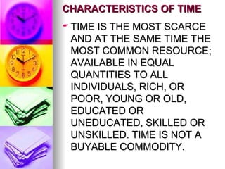 CHARACTERISTICS OF TIME TIME IS THE MOST SCARCE AND AT THE SAME TIME THE MOST COMMON RESOURCE; AVAILABLE IN EQUAL QUANTITIES TO ALL INDIVIDUALS, RICH, OR POOR, YOUNG OR OLD, EDUCATED OR UNEDUCATED, SKILLED OR UNSKILLED. TIME IS NOT A BUYABLE COMMODITY. 