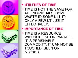 UTILITIES OF TIME TIME IS NOT THE SAME FOR ALL INDIVIDUALS. SOME WASTE IT; SOME KILL IT; ONLY A FEW UTILIZE IT EFFECTIVELY. IMPORTANCE OF TIME TIME IS A RESOURCE WITHOUT LIKE OR PARALLE. IT IS PERISHABLE COMMODITY. IT CAN NOT BE TOUCHED, SEEN OR STORED. 