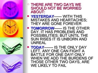 THERE ARE TWO DAYS WE SHOULD NOT BE WORRIED ABOUT: YESTERDAY ------ WITH THIS MISTAKES AND HEARTACHES; THEY ARE GONE FOREVER TOMORROW ------ IS THE OTHER DAY. IT HAS PROBLEMS AND POSSIBILITIES; BUT UNTIL THE SUN RISES IT IS UNBORN AND UNREAL TODAY ------- IS THE ONLY DAY LEFT. ANY ONE CAN FIGHT A BATTLE FOR ONE DAY! ONLY WHEN WE ADD THE BURDENS OF THOSE OTHER TWO DAYS, ARE WE LIKELY TO FAIL 