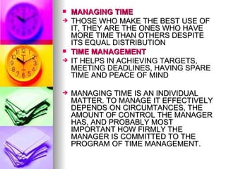 MANAGING TIME THOSE WHO MAKE THE BEST USE OF IT, THEY ARE THE ONES WHO HAVE MORE TIME THAN OTHERS DESPITE ITS EQUAL DISTRIBUTION  TIME MANAGEMENT IT HELPS IN ACHIEVING TARGETS, MEETING DEADLINES, HAVING SPARE TIME AND PEACE OF MIND MANAGING TIME IS AN INDIVIDUAL MATTER. TO MANAGE IT EFFECTIVELY DEPENDS ON CIRCUMTANCES, THE AMOUNT OF CONTROL THE MANAGER HAS, AND PROBABLY MOST IMPORTANT HOW FIRMLY THE MANAGER IS COMMITTED TO THE PROGRAM OF TIME MANAGEMENT.  