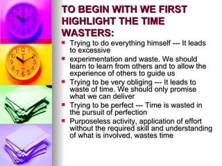 TO BEGIN WITH WE FIRST HIGHLIGHT THE TIME WASTERS: Trying to do everything himself --- It leads to excessive  experimentation and waste. We should learn to learn from others and to allow the experience of others to guide us Trying to be very obliging --- It leads to waste of time. We should only promise what we can deliver Trying to be perfect --- Time is wasted in the pursuit of perfection Purposeless activity, application of effort without the required skill and understanding of what is involved, wastes time 