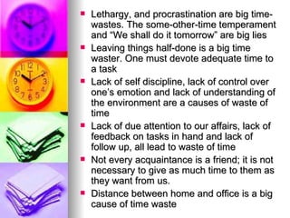 Lethargy, and procrastination are big time-wastes. The some-other-time temperament and “We shall do it tomorrow” are big lies Leaving things half-done is a big time waster. One must devote adequate time to a task Lack of self discipline, lack of control over one’s emotion and lack of understanding of the environment are a causes of waste of time Lack of due attention to our affairs, lack of feedback on tasks in hand and lack of follow up, all lead to waste of time Not every acquaintance is a friend; it is not necessary to give as much time to them as they want from us.  Distance between home and office is a big cause of time waste 