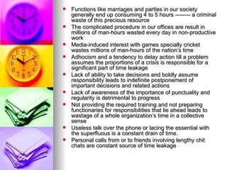 Functions like marriages and parties in our society generally end up consuming 4 to 5 hours -------- a criminal waste of this precious resource The complicated procedure in our offices are result in millions of man-hours wasted every day in non-productive work Media-induced interest with games specially cricket wastes millions of man-hours of the nation’s time Adhocism and a tendency to delay action till a problem assumes the proportions of a crisis is responsible for a significant part of time leakage Lack of ability to take decisions and boldly assume responsibility leads to indefinite postponement of important decisions and related actions Lack of awareness of the importance of punctuality and regularity is detrimental to progress Not providing the required training and not preparing functionaries for responsibilities that lie ahead leads to wastage of a whole organization’s time in a collective sense Useless talk over the phone or lacing the essential with the superfluous is a constant drain of time.  Personal calls from or to friends involving lengthy chit chats are constant source of time leakage 