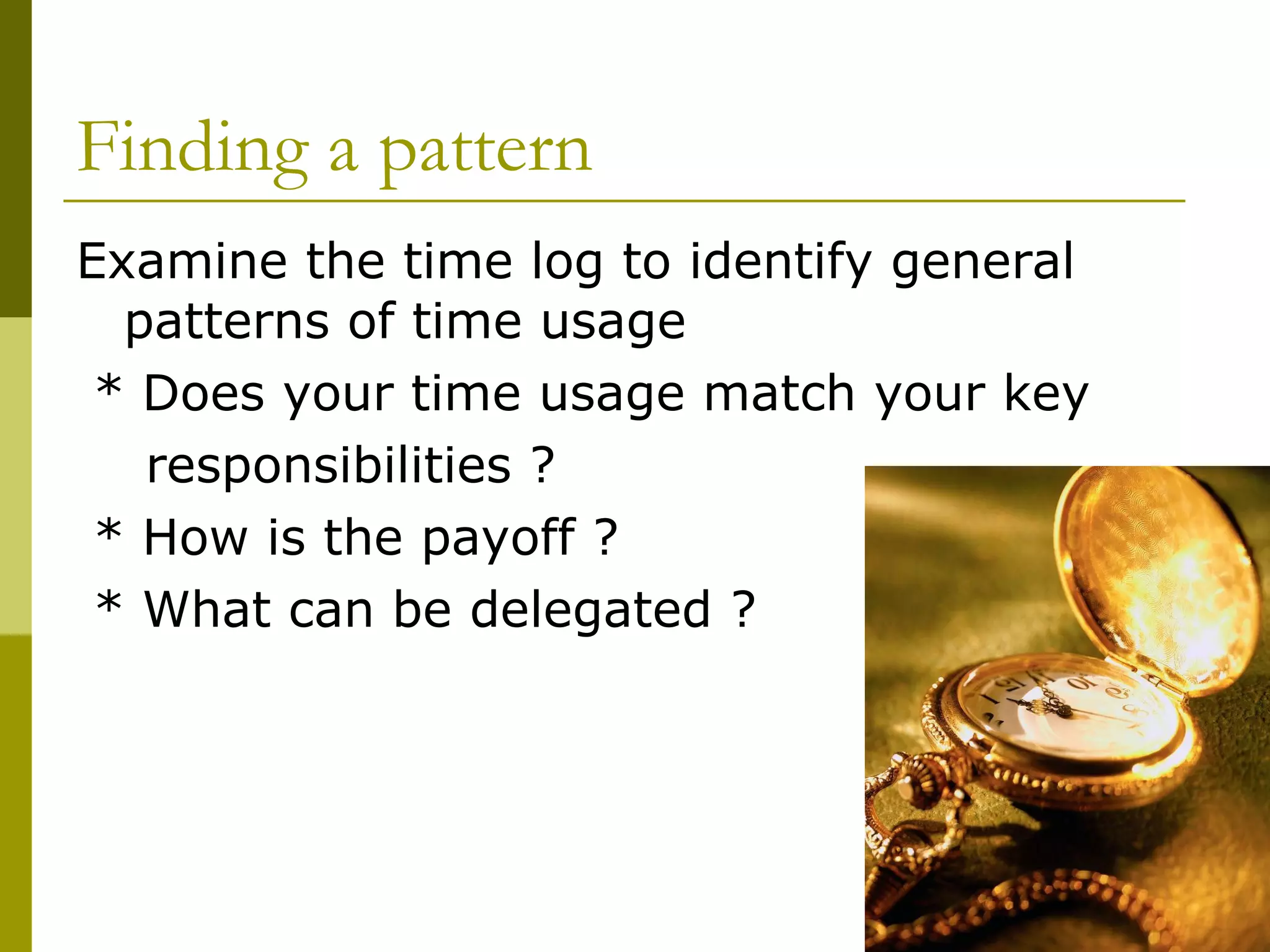 Finding a pattern Examine the time log to identify general patterns of time usage * Does your time usage match your key  responsibilities ?  * How is the payoff ? * What can be delegated ? 