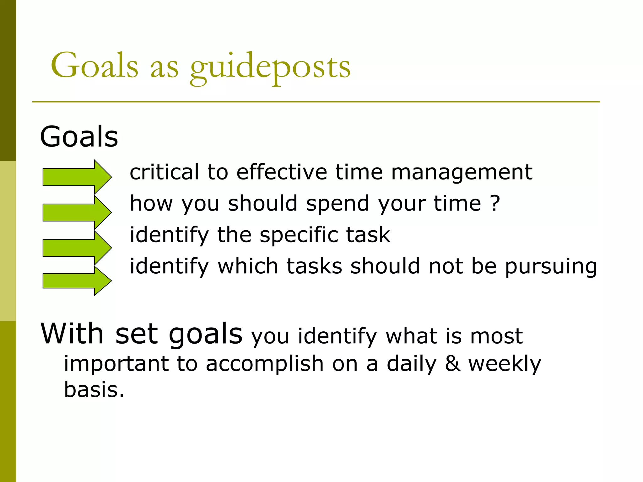 Goals as guideposts Goals   critical to effective time management how you should spend your time ? identify the specific task identify which tasks should not be pursuing With set goals  you identify what is most important to accomplish on a daily & weekly basis. 