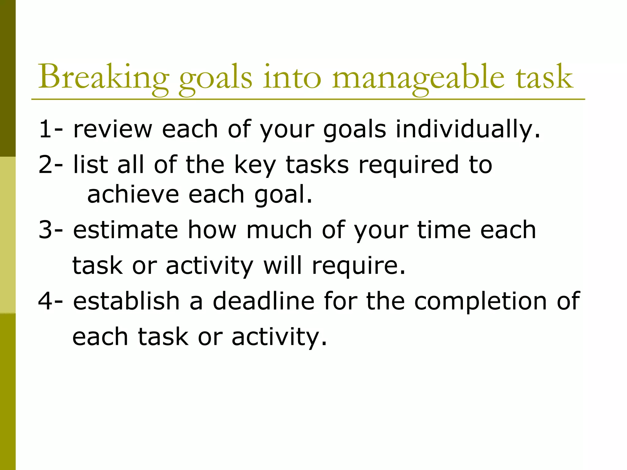 Breaking goals into manageable task 1- review each of your goals individually. 2- list all of the key tasks required to  achieve each goal.  3- estimate how much of your time each task or activity will require. 4- establish a deadline for the completion of each task or activity. 