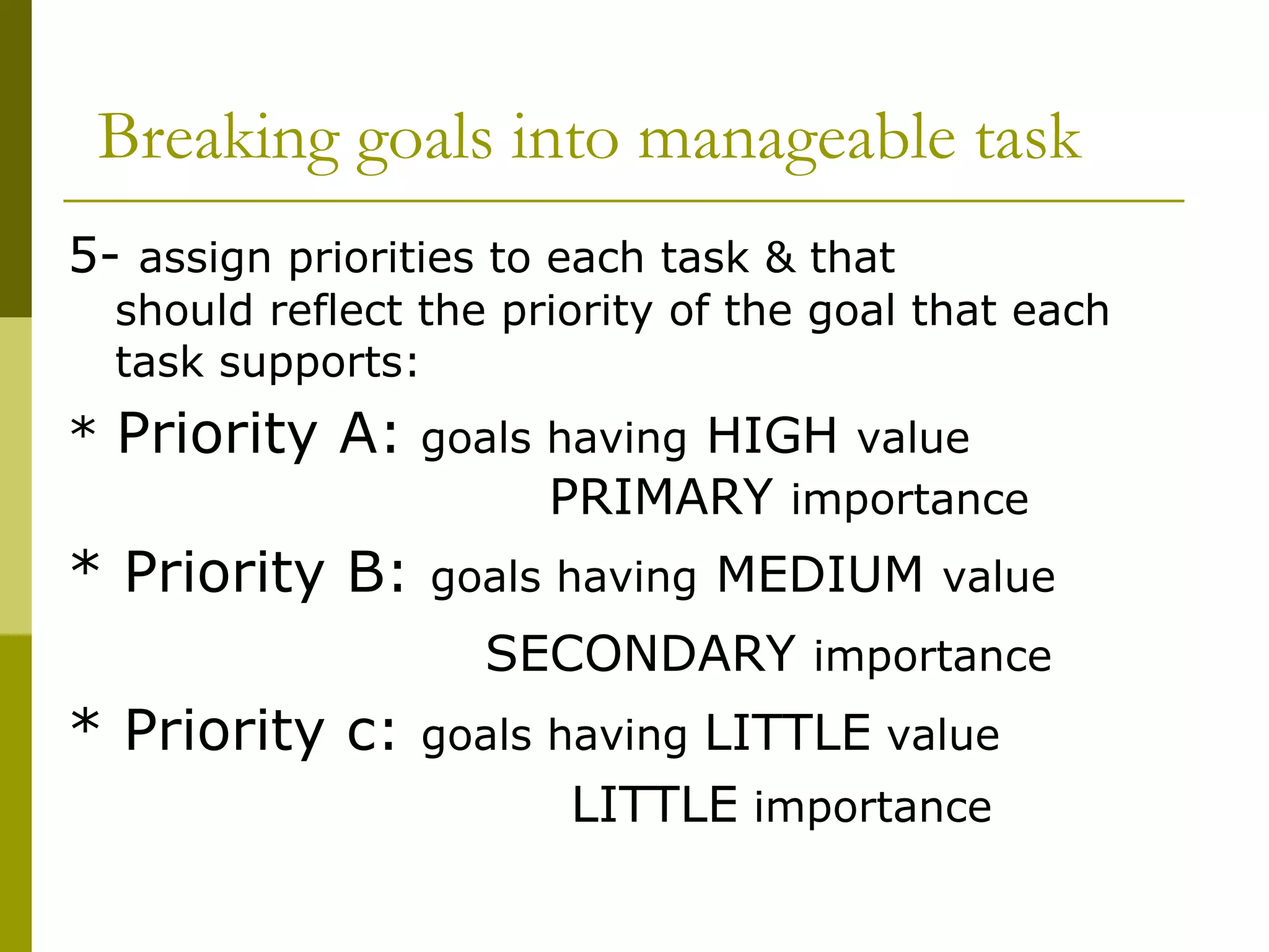 Breaking goals into manageable task 5-  assign priorities to each task & that  should reflect the priority of the goal that each task supports: *  Priority A:   goals having  HIGH  value  PRIMARY  importance * Priority B:  goals having  MEDIUM  value  SECONDARY  importance * Priority c:  goals having  LITTLE  value  LITTLE  importance  
