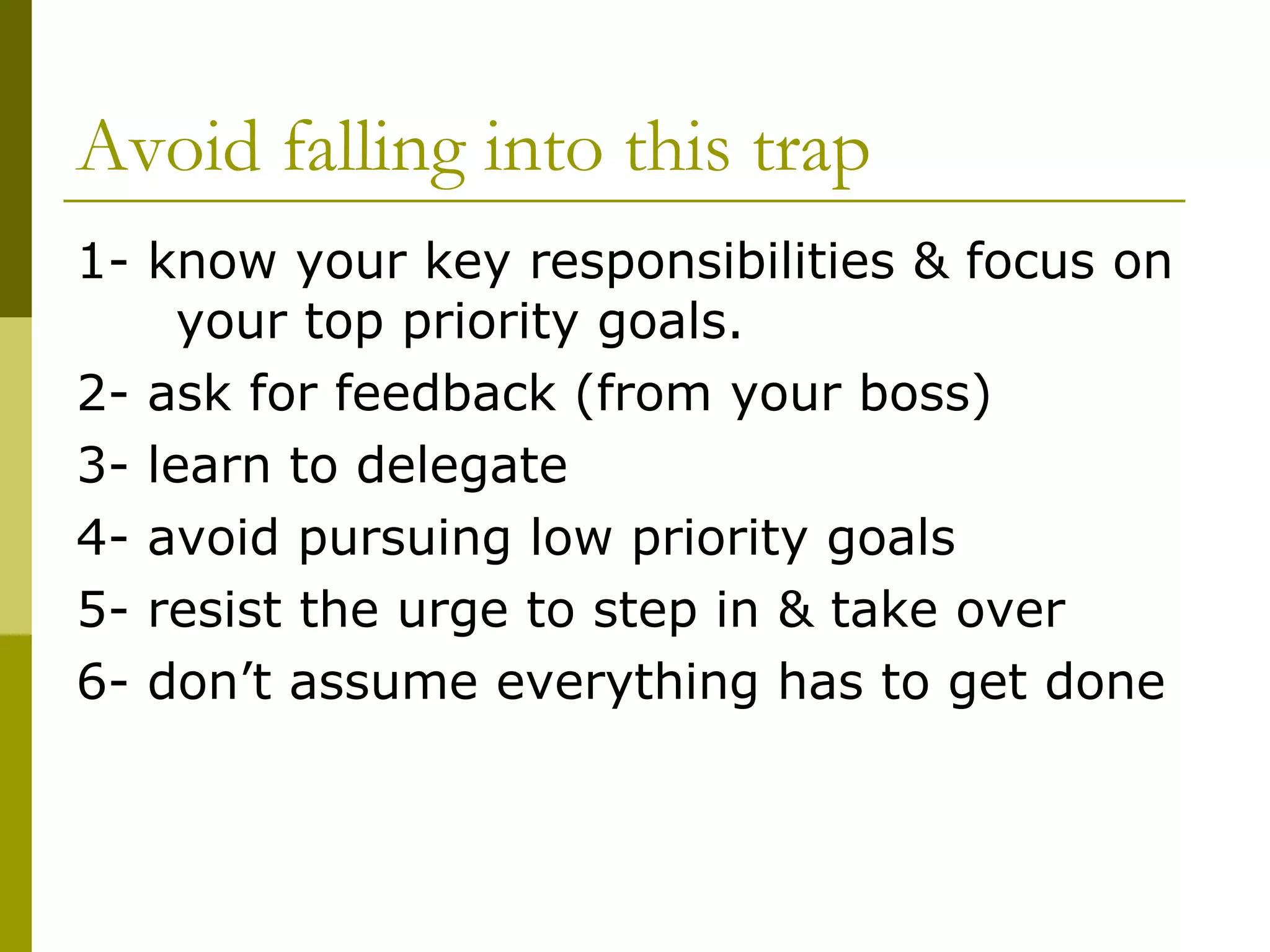 Avoid falling into this trap 1- know your key responsibilities & focus on  your top priority goals. 2- ask for feedback (from your boss) 3- learn to delegate 4- avoid pursuing low priority goals 5- resist the urge to step in & take over 6- don’t assume everything has to get done 
